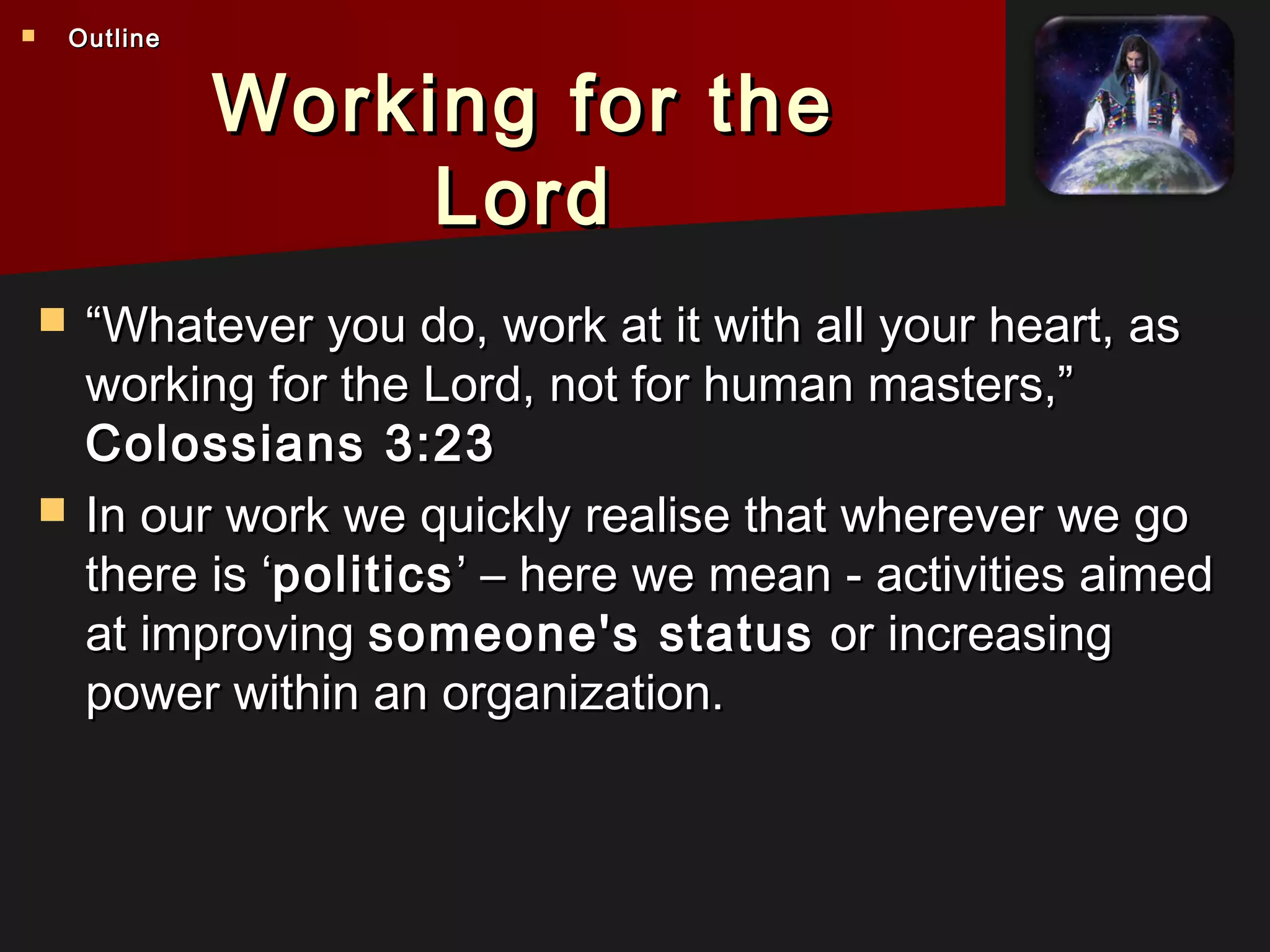 Working for theWorking for the
LordLord
 ““Whatever you do, work at it with all your heart, asWhatever you do, work at it with all your heart, as
working for the Lord, not for human masters,”working for the Lord, not for human masters,”
Colossians 3:23Colossians 3:23
 In our work we quickly realise that wherever we goIn our work we quickly realise that wherever we go
there is ‘there is ‘politicspolitics’ – here we mean - activities aimed’ – here we mean - activities aimed
at improvingat improving someone's statussomeone's status or increasingor increasing
power within an organization.power within an organization.
 OutlineOutline
 