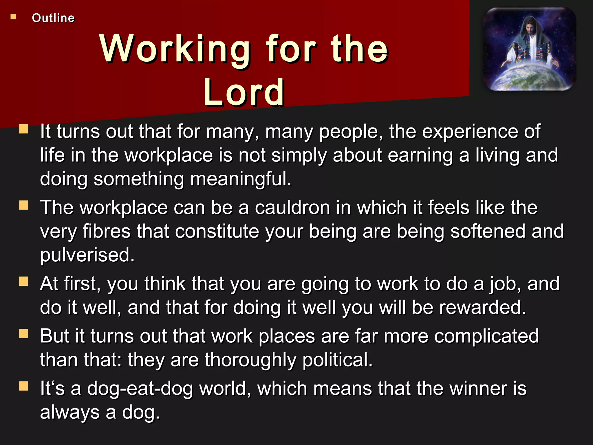 Working for theWorking for the
LordLord
 It turns out that for many, many people, the experience ofIt turns out that for many, many people, the experience of
life in the workplace is not simply about earning a living andlife in the workplace is not simply about earning a living and
doing something meaningful.doing something meaningful.
 The workplace can be a cauldron in which it feels like theThe workplace can be a cauldron in which it feels like the
very fibres that constitute your being are being softened andvery fibres that constitute your being are being softened and
pulverised.pulverised.
 At first, you think that you are going to work to do a job, andAt first, you think that you are going to work to do a job, and
do it well, and that for doing it well you will be rewarded.do it well, and that for doing it well you will be rewarded.
 But it turns out that work places are far more complicatedBut it turns out that work places are far more complicated
than that: they are thoroughly political.than that: they are thoroughly political.
 It‘s a dog-eat-dog world, which means that the winner isIt‘s a dog-eat-dog world, which means that the winner is
always a dog.always a dog.
 OutlineOutline
 