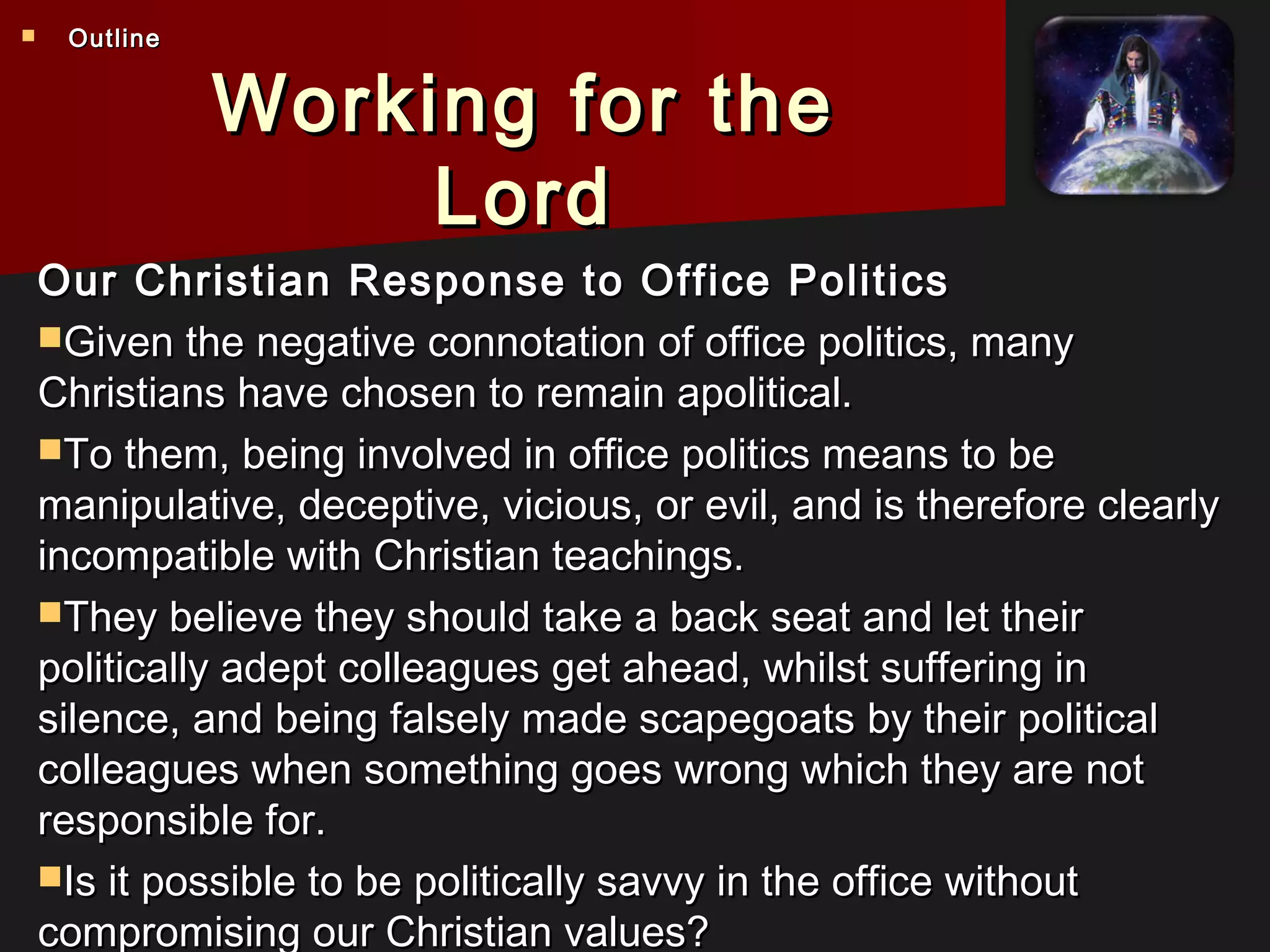 Working for theWorking for the
LordLord
Our Christian Response to Office PoliticsOur Christian Response to Office Politics
Given the negative connotation of office politics, manyGiven the negative connotation of office politics, many
Christians have chosen to remain apolitical.Christians have chosen to remain apolitical.
To them, being involved in office politics means to beTo them, being involved in office politics means to be
manipulative, deceptive, vicious, or evil, and is therefore clearlymanipulative, deceptive, vicious, or evil, and is therefore clearly
incompatible with Christian teachings.incompatible with Christian teachings.
They believe they should take a back seat and let theirThey believe they should take a back seat and let their
politically adept colleagues get ahead, whilst suffering inpolitically adept colleagues get ahead, whilst suffering in
silence, and being falsely made scapegoats by their politicalsilence, and being falsely made scapegoats by their political
colleagues when something goes wrong which they are notcolleagues when something goes wrong which they are not
responsible for.responsible for.
Is it possible to be politically savvy in the office withoutIs it possible to be politically savvy in the office without
compromising our Christian values?compromising our Christian values?
 OutlineOutline
 