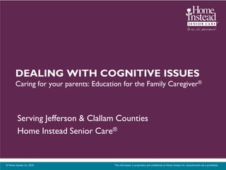 DEALING WITH COGNITIVE ISSUES
        Caring for your parents: Education for the Family Caregiver®



          Serving Jefferson & Clallam Counties
          Home Instead Senior Care®


© Home Instead, Inc. 2010.             This information is proprietary and confidential to Home Instead, Inc. Unauthorized use is prohibited.
 