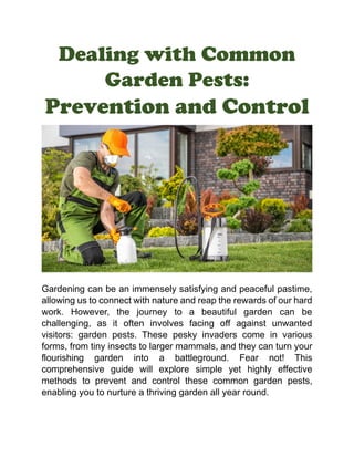 Dealing with Common
Garden Pests:
Prevention and Control
Gardening can be an immensely satisfying and peaceful pastime,
allowing us to connect with nature and reap the rewards of our hard
work. However, the journey to a beautiful garden can be
challenging, as it often involves facing off against unwanted
visitors: garden pests. These pesky invaders come in various
forms, from tiny insects to larger mammals, and they can turn your
flourishing garden into a battleground. Fear not! This
comprehensive guide will explore simple yet highly effective
methods to prevent and control these common garden pests,
enabling you to nurture a thriving garden all year round.
 
