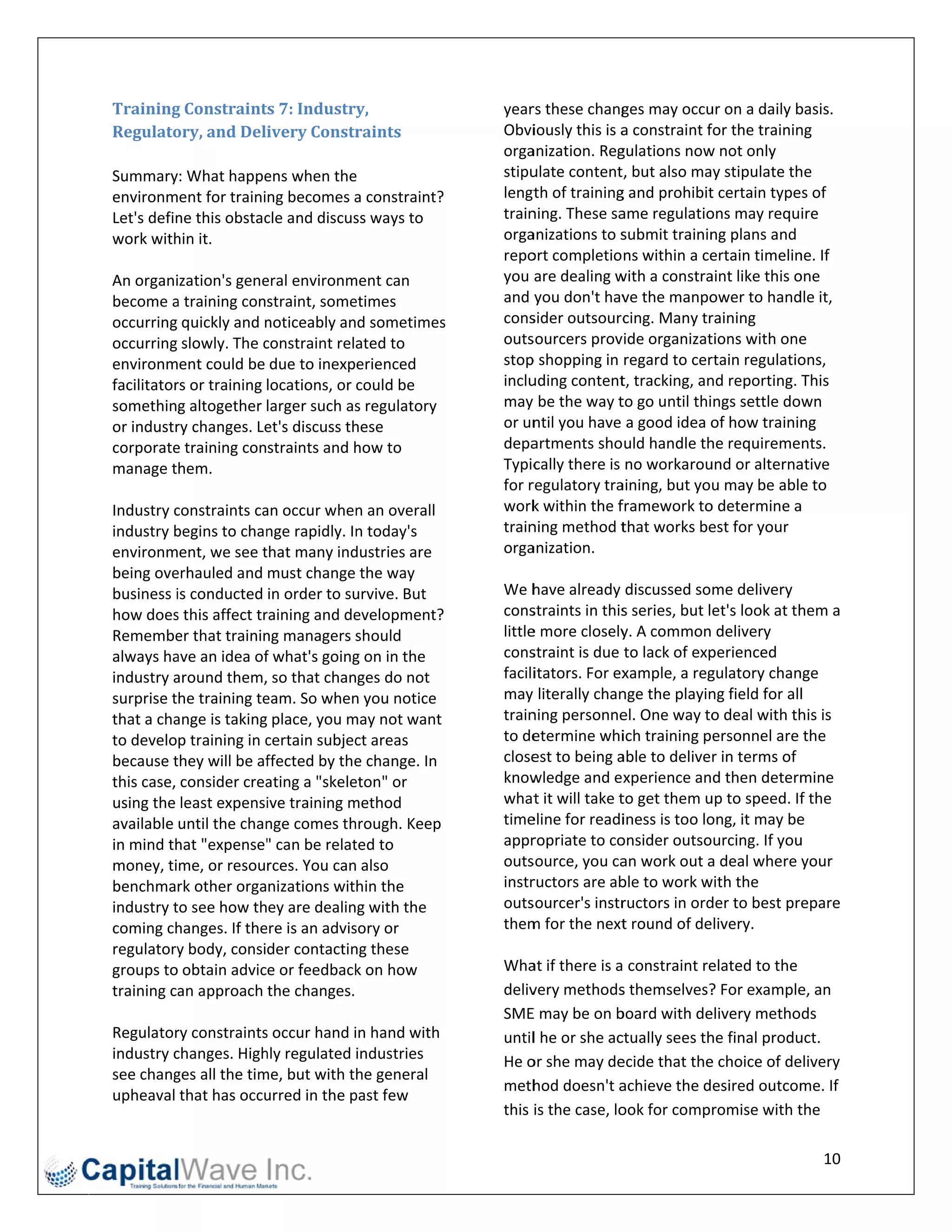 Training  g	Constraint   ts	7:	Industry,	                 year rs these chang    ges may occu  ur on a daily bbasis. 
Regulato  ory,	and	Delivery	Constr      raints	           Obviiously this is a   a constraint ffor the traininng 
                                                          orga anization. Reg   gulations now w not only 
Summary: What happe      ens when the  e                  stipuulate content    t, but also may stipulate th  he 
environment for training becomes a      a constraint?     lengt  th of trainingg and prohibit  t certain type es of 
Let's defin
          ne this obstac cle and discus ss ways to        trainning. These sa   ame regulatio  ons may require 
work with hin it.                                         orga anizations to s   submit trainin ng plans and 
                                                          repo ort completions within a ce      ertain timelinne. If 
An organization's gene   eral environmment can            you  are dealing w   with a constra  aint like this o
                                                                                                              one 
become a  a training constraint, some  etimes             and  you don't hav     ve the manpo  ower to hand   dle it, 
occurring quickly and n  noticeably and sometimes    s    cons sider outsourc    cing. Many tr raining 
occurring slowly. The c  constraint related to            outs sourcers prov   vide organizat  tions with one  e 
environment could be due to inexperienced                 stop p shopping in regard to cer     rtain regulatio ons, 
facilitator
          rs or training locations, or could be           incluuding content    t, tracking, annd reporting. This 
something altogether larger such as     s regulatory      may  be the way t     to go until things settle down 
or industrry changes. Le et's discuss th
                                       hese               or un ntil you have a good idea o     of how trainin ng 
corporate e training constraints and h  how to            depa  artments should handle th      he requirements. 
manage them.                                              Typic cally there is no workarou     und or alterna ative 
                                                          for rregulatory tra  aining, but you may be able to 
Industry cconstraints ca an occur when  n an overall      work  k within the f  framework to   o determine a  a 
industry bbegins to chan  nge rapidly. In
                                        n today's         trainning method t     that works be est for your 
environment, we see t    that many ind dustries are       orga anization.  
being ove erhauled and must change the way                 
business iis conducted in order to su  urvive. But        We h  have already discussed some delivery 
how does  s this affect tr
                         raining and de evelopment?       cons straints in this  s series, but let's look at thhem a 
Remembe   er that traininng managers s  should            little
                                                               e more closely    y. A common delivery 
always ha ave an idea of f what's goingg on in the        cons straint is due to lack of exp   perienced 
industry aaround them, so that chan    nges do not        faciliitators. For ex  xample, a reg gulatory chan  nge 
surprise the training te eam. So when  n you notice       may  literally chan   nge the playin ng field for alll 
that a chaange is taking place, you m  may not want       trainning personne    el. One way to  o deal with th his is 
to develop training in c  certain subjecct areas          to de etermine whi     ich training personnel are the 
because t they will be af ffected by thee change. In      close est to being a  able to deliver in terms of 
this case, consider crea  ating a "skele
                                       eton" or           know wledge and experience and then determ           mine 
using the least expensi   ive training m
                                       method             what   t it will take t
                                                                                to get them u  up to speed. If f the 
available until the chan  nge comes th hrough. Keep       time eline for readi   iness is too lo
                                                                                               ong, it may be e 
in mind thhat "expense"   " can be relat
                                       ted to             appr  ropriate to co  onsider outsourcing. If you   u 
money, time, or resources. You can also                   outs source, you ca   an work out a  a deal where your 
benchmark other organizations within the                  instrructors are ab   ble to work w with the 
industry tto see how they are dealing with the            outs sourcer's instr  ructors in ord der to best prepare 
coming ch hanges. If the ere is an advis
                                       sory or            them m for the next    t round of deelivery. 
regulatory y body, consider contactin  ng these            
groups to obtain advice or feedback     k on how          Wha  at if there is a constraint re  elated to the 
training caan approach the changes.                       delivvery methods     s themselves?  ? For example   e, an 
                                                          SME  E may be on b   board with de   elivery methods 
Regulator ry constraints s occur hand i in hand with      untill he or she ac  ctually sees th he final produ uct. 
industry cchanges. High  hly regulated industries         He o or she may de    ecide that the e choice of de elivery 
see chang               me, but with the general 
          ges all the tim
                                                          meth  hod doesn't a   achieve the desired outcom     me. If 
upheaval that has occu   urred in the ppast few 
                                                          this  is the case, lo ook for compromise with t      the 

                                                                                                                  10 
 
 