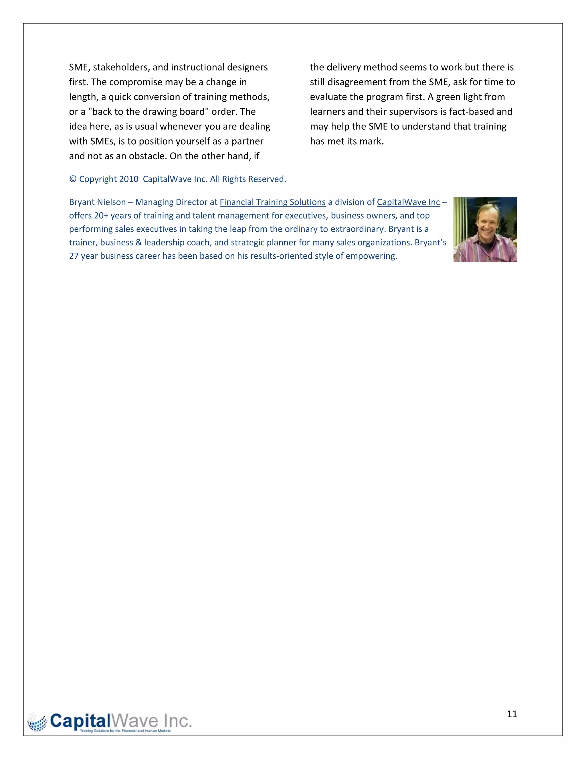 SME, stak keholders, and
                       d instructionaal designers                 the d delivery meth
                                                                                    hod seems to work but the   ere is 
first. The compromise may be a cha   ange in                      still d
                                                                        disagreement             ME, ask for tim
                                                                                     t from the SM              me to 
length, a qquick convers
                       sion of trainin
                                     ng methods,                  evalu uate the prog
                                                                                    gram first. A g
                                                                                                  green light froom 
or a "backk to the drawing board" or rder. The                    learn ners and their supervisors  is fact‐based
                                                                                                                d and 
idea here, as is usual w
                       whenever you u are dealing                 may  help the SME to understa   and that trainning 
with SMEs, is to positio
                       on yourself ass a partner                  has m met its mark. 
                                                                                    .
and not as an obstacle. On the othe  er hand, if 
                                                                   
© Copyright 2010  Capita
                       alWave Inc. All
                                     l Rights Reserv
                                                   ved. 

Bryant Nieelson – Managing Director at Financial Train ning Solutions aa division of Ca
                                                                                      apitalWave Inc c – 
offers 20+ years of training and talent mmanagement f   for executives,  business owners, and top 
performing g sales executives in taking th
                                         he leap from thhe ordinary to  extraordinaryy. Bryant is a 
trainer, business & leadeership coach, and strategic planner for man  ny sales organizzations. Bryantt’s 
27 year business career hhas been based  d on his results
                                                        s‐oriented styl e of empowering. 

 

                                       




                                                                                                                    11 
 
 