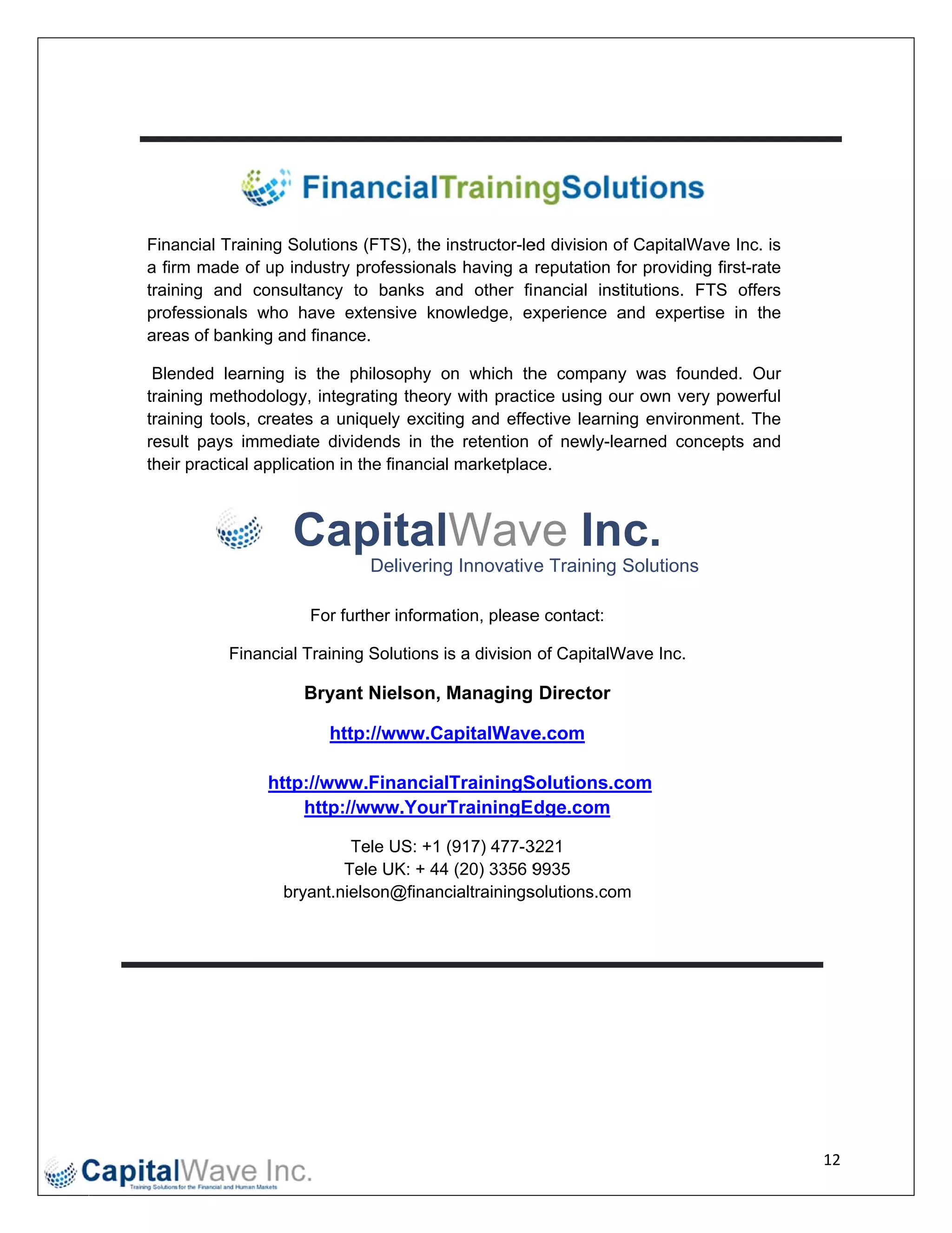  




    Finaancial Trainin Solutions (FTS), the instructor-le division of CapitalWave Inc. is
                     ng        s                        ed
    a firm made of up industry professionals having a reputation fo providing first-rate
         m           u                                              or
    train
        ning and co onsultancy to banks and other fi nancial inst
                                t                                   titutions. FT offers
                                                                                TS
    profeessionals who have ex
                    w           xtensive knowledge, ex   xperience a
                                                                   and expertis in the
                                                                                se
    area of banking and financ
        as           g         ce.

     Blennded learning is the philosophy on which th company was found
                                  p            o          he           y         ded. Our
        ning methodology, integrating theory with pract ice using ou own very powerful
    train                                      y                       ur
    train
        ning tools, creates a uniquely exciting and effe  ective learnin environm
                                                                       ng       ment. The
    resu pays imm
        ult          mediate dividdends in the retention of newly-le  earned conc
                                                                                cepts and
    their practical ap
        r            pplication in the financial marketplac
                                                          ce.



                       Cap lWav Inc.
                         pital ve
                                 Delivering Innovativ e Training Solutions
                                          g

                         For further informa
                                           ation, please contact:
                                                       e

              Finan
                  ncial Training Solutions is a division of CapitalW
                               g                                   Wave Inc.

                         Bryant Nielson, Managing Director

                               p://www.Ca
                            http        apitalWave
                                                 e.com

                    http://wwww.FinancialTrainingS
                                                 Solutions.c
                                                           com
                        http://
                              /www.Your rTrainingEdge.com

                               Tele US: +1 (917) 477-3
                               T                      3221
                              Te UK: + 44 (20) 3356 9
                                ele       4            9935
                      bryant.nie
                               elson@financialtrainings
                                                      solutions.com
                                                                  m




                                                                                            12 
 
 