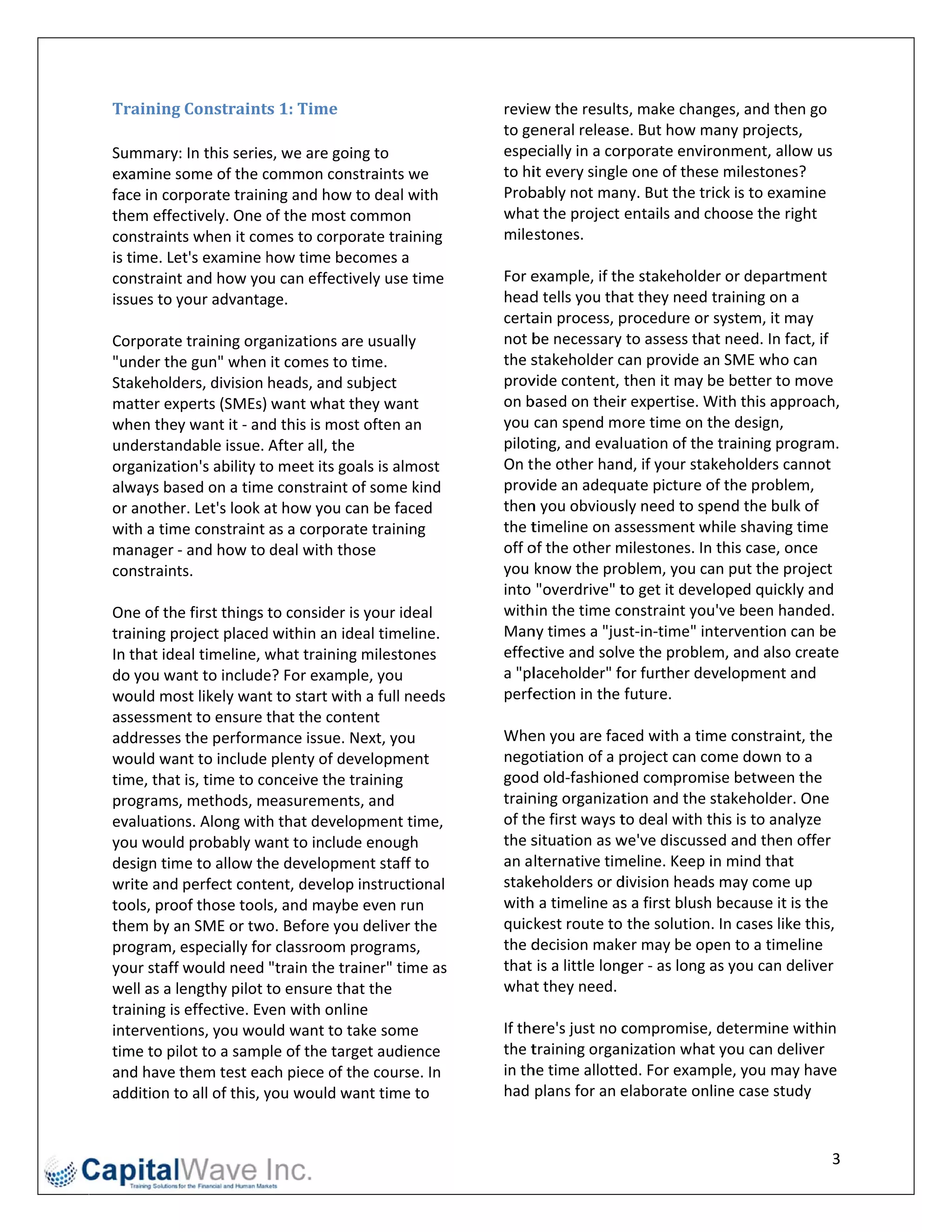 Training  g	Constraint   ts	1:	Time	                       revieew the results   s, make changes, and then   n go 
                                                           to geeneral release  e. But how m many projects,  , 
Summary: In this series, we are goin    ng to              espe ecially in a corrporate envir ronment, allow us 
examine s some of the c   common cons   straints we        to hiit every single e one of these e milestones? ? 
face in corporate training and how to deal with            Prob bably not man   ny. But the trick is to exammine 
them effe ectively. One o  of the most c
                                       common              what  t the project entails and choose the rig   ght 
constraint ts when it com mes to corpo orate training      mile stones.  
is time. Le
          et's examine h  how time bec  comes a             
constraint t and how you can effectiv   vely use time      For eexample, if th  he stakeholde er or departm ment 
issues to yyour advantage.                                 head d tells you tha at they need training on a 
                                                           certaain process, p  procedure or system, it ma   ay 
Corporate e training organizations are usually             not bbe necessary to assess tha    at need. In facct, if 
"under the gun" when it comes to t     time.               the sstakeholder c   can provide an SME who can 
Stakehold ders, division heads, and su  ubject             prov vide content, then it may b   be better to mmove 
matter ex xperts (SMEs) want what they want                on bbased on their   r expertise. WWith this apprroach, 
when they want it ‐ and this is most    t often an         you  can spend mo     ore time on tthe design, 
understan ndable issue. After all, the                     pilotting, and evaluation of the   e training proggram. 
organization's ability to o meet its goals is almost       On t he other han   nd, if your stakeholders can  nnot 
always ba ased on a time  e constraint o
                                       of some kind        prov vide an adequ   uate picture oof the problem m, 
or anothe er. Let's look aat how you ca an be faced        then n you obvious   sly need to sppend the bulk of 
with a tim
         me constraint as a corporat    te training        the ttimeline on assessment while shaving t       time 
manager ‐ and how to deal with tho     ose                 off oof the other m milestones. In this case, on nce 
constraint ts.                                             you  know the pro    oblem, you ca an put the pro oject 
                                                           into  "overdrive" t  to get it developed quickly y and 
One of the first things to consider is  s your ideal       withhin the time constraint you    u've been han nded. 
training project placed  d within an ideeal timeline.      Man ny times a "jus   st‐in‐time" in
                                                                                              ntervention ca an be 
In that ide
          eal timeline, w what trainingg milestones        effecctive and solv  ve the problem, and also c  create 
do you wa  ant to include e? For examp ple, you            a "pllaceholder" fo   or further dev velopment an nd 
would mo  ost likely want to start with h a full needss    perfe ection in the future. 
assessment to ensure t     that the cont
                                       tent                 
addresses s the perform mance issue. N Next, you           Whe  en you are fac  ced with a timme constraint t, the 
would wa  ant to include plenty of dev  velopment          nego otiation of a p project can coome down to      a 
time, thatt is, time to coonceive the training             good d old‐fashione   ed compromise between t     the 
programs, methods, m    measurements    s, and             trainning organizat  tion and the s stakeholder. One 
evaluation ns. Along with that develo  opment time,        of thhe first ways t to deal with tthis is to analy
                                                                                                             yze 
you would  d probably want to include   e enough           the ssituation as w we've discusse  ed and then o offer 
design timme to allow th  he developme  ent staff to       an a lternative tim meline. Keep i  in mind that 
write and perfect content, develop instructional           stake eholders or d division heads  s may come u up 
tools, proof those tools, and maybe    e even run          withh a timeline as  s a first blush because it is
                                                                                                            s the 
them by a an SME or two    o. Before you
                                       u deliver the       quic kest route to the solution. In cases like this, 
program, especially for classroom p    programs,           the ddecision maker may be op      pen to a timeline 
your stafff would need "train the tra  ainer" time as s    that  is a little long
                                                                                ger ‐ as long aas you can deeliver 
well as a lengthy pilot t  to ensure tha
                                       at the              what  t they need. 
training is
          s effective. Evven with onlinne                   
interventi ions, you wou  uld want to taake some           If theere's just no ccompromise, determine w     within 
time to piilot to a samp ple of the targ
                                       get audience        the ttraining organ  nization what  t you can deliiver 
and have them test each piece of th    he course. In       in th
                                                               he time allotte  ed. For example, you may have 
addition tto all of this, y
                          you would wa  ant time to        had  plans for an e  elaborate onl  line case stud
                                                                                                            dy 


                                                                                                                  3 
 
 