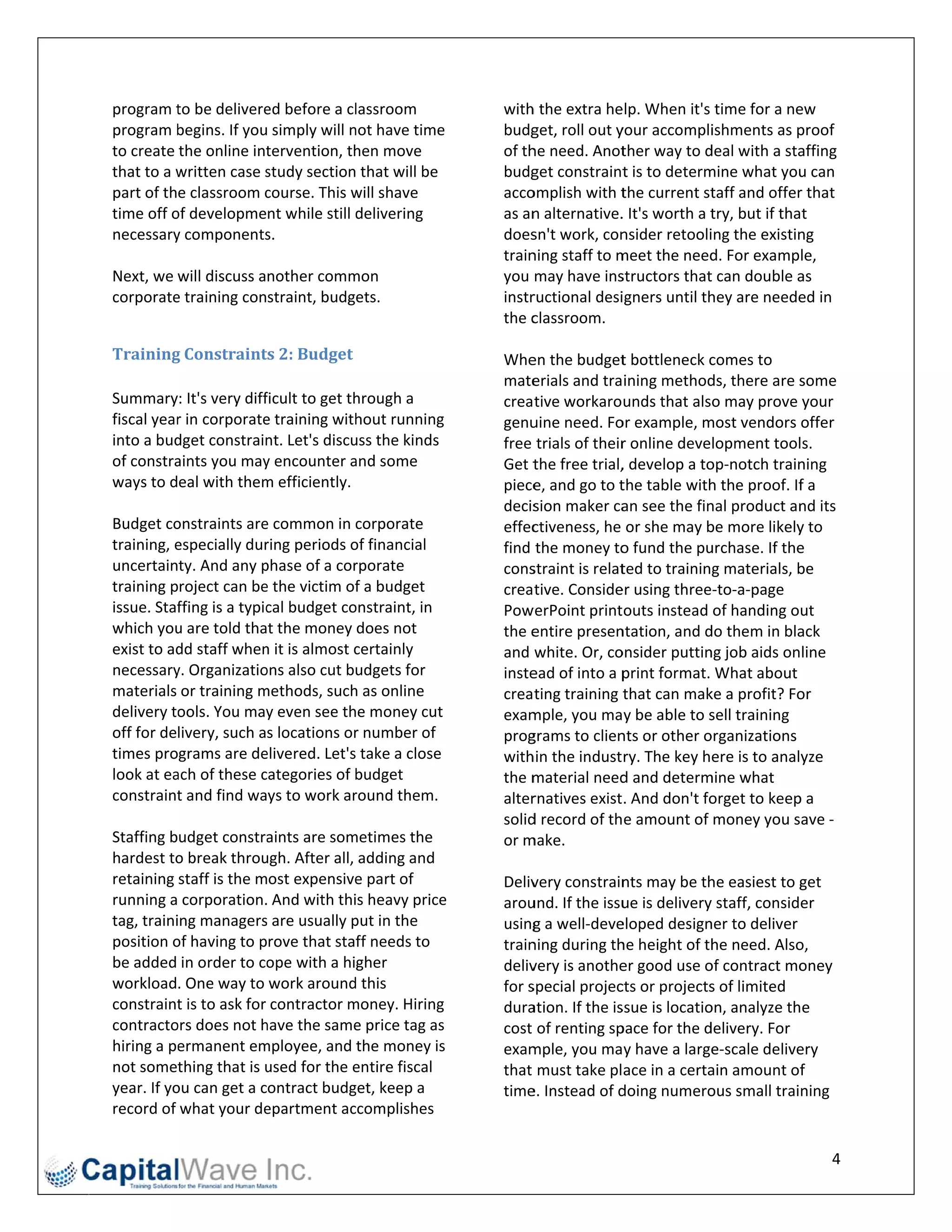 program t to be delivere
                       ed before a cl lassroom              withh the extra he elp. When it's time for a ne   ew 
program b begins. If you simply will n
                                     not have time          budg get, roll out y
                                                                               your accompli   ishments as p  proof 
to create the online inttervention, th
                                     hen move               of th
                                                                he need. Anot   ther way to d deal with a sta affing 
          written case s
that to a w             study section that will be          budg get constraint  t is to determ
                                                                                              mine what you   u can 
part of the classroom c course. This w
                                     will shave             accoomplish with t  the current st taff and offer r that 
time off o
         of development while still d delivering            as ann alternative.                try, but if that 
                                                                                . It's worth a t
necessaryy components   s.                                  does sn't work, con nsider retooli ing the existinng 
                                                            train
                                                                ning staff to mmeet the need   d. For example, 
Next, we will discuss another comm   mon                    you  may have ins  structors that t can double a  as 
corporatee training constraint, budgets.                    instr
                                                                ructional desi  igners until th
                                                                                              hey are neede   ed in 
                                                            the cclassroom. 
                                                             
Training  g	Constraint   ts	2:	Budget	                      Whe en the budget   t bottleneck c comes to 
                                                            mate erials and training method   ds, there are s some 
Summary: It's very diff  ficult to get th
                                        hrough a            crea tive workarounds that also may prove your 
fiscal yearr in corporatee training with hout running       genuuine need. Fo  or example, m  most vendors offer 
into a buddget constrain  nt. Let's discu
                                        uss the kinds                           r online development tools. 
                                                            free  trials of their
of constraaints you may  y encounter a  and some            Get tthe free trial,, develop a toop‐notch train  ning 
ways to deal with them   m efficiently.                     piecee, and go to t the table with h the proof. Iff a 
                                                            decission maker ca  an see the finnal product an  nd its 
Budget co onstraints are e common in corporate              effecctiveness, he or she may b   be more likely  y to 
training, e
          especially dur  ring periods oof financial        find  the money to  o fund the pu urchase. If the e 
uncertainty. And any p   phase of a cor rporate             consstraint is relatted to training materials, b  be 
training project can be  e the victim of f a budget         crea tive. Conside er using three‐to‐a‐page 
issue. Stafffing is a typic
                          cal budget co onstraint, in       PowwerPoint printouts instead of handing out 
which you u are told that the money does not                the eentire presen ntation, and d do them in bla  ack 
exist to addd staff when n it is almost ccertainly          and  white. Or, co onsider puttin ng job aids online 
necessary y. Organizatio ons also cut budgets for               ead of into a p
                                                            inste               print format. What about 
materials or training m  methods, such  h as online         crea ting training t that can mak ke a profit? Fo or 
delivery toools. You may  y even see the money cut          exammple, you may be able to s     sell training 
off for delivery, such as locations or   r number of        proggrams to clien nts or other o organizations 
times programs are de    elivered. Let's take a close       withhin the industry. The key here is to analyze 
look at eaach of these c categories of b budget             the mmaterial need  d and determ  mine what 
constraint t and find ways to work ar   round them.         alterrnatives exist. And don't fo  orget to keep p a 
                                                                d record of the amount of money you save ‐ 
                                                            solid
Staffing budget constra   aints are sommetimes the          or m
                                                               make.  
hardest to o break throu ugh. After all, adding and          
retaining staff is the most expensive    e part of          Delivvery constrain nts may be th he easiest to g get 
running a corporation. And with this heavy price       e    arouund. If the issuue is deliveryy staff, consider 
tag, training managers   s are usually pput in the          usingg a well‐deve eloped design  ner to deliver 
position oof having to prove that staff needs to            train
                                                                ning during th he height of th he need. Also  o, 
be added in order to co   ope with a higher                 deliv
                                                                very is anothe  er good use o of contract mo  oney 
workload. One way to work around        d this              for s
                                                                special projec cts or projects s of limited 
constraint t is to ask for contractor m money. Hiring       duraation. If the is
                                                                               ssue is locatioon, analyze the 
contracto ors does not h have the same   e price tag as     cost  of renting sppace for the d delivery. For 
hiring a peermanent em   mployee, and the money is          exammple, you may have a large     e‐scale delive ery 
not somet  thing that is uused for the eentire fiscal       that  must take place in a certa   ain amount of   f 
year. If yo
          ou can get a contract budg    get, keep a         timee. Instead of d doing numero  ous small training 
record of what your de    epartment ac  ccomplishes 

                                                                                                                   4 
 
 