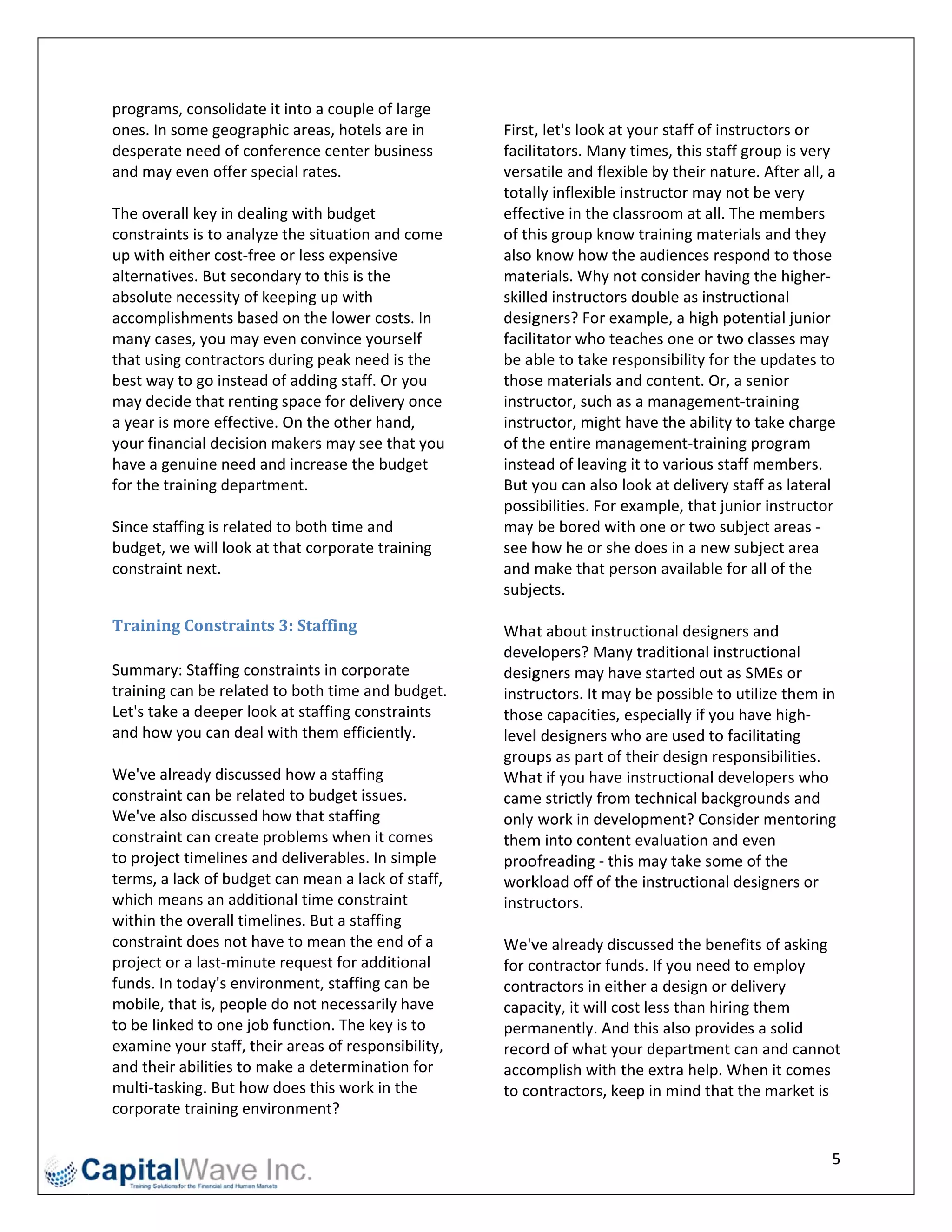 programs, consolidate it into a coup   ple of large         
ones. In some geograp    phic areas, ho
                                      otels are in         Firstt, let's look at   your staff of 
                                                                                               f instructors oor 
desperate e need of conference center business             faciliitators. Many  y times, this sstaff group is vvery 
and may e  even offer special rates.                       versa atile and flexible by their n  nature. After all, a 
                                                           totallly inflexible i instructor ma ay not be very  y 
The overa all key in dealing with budg get                 effec ctive in the cl lassroom at a all. The memb  bers 
constraint ts is to analyz
                         ze the situatio
                                       on and come         of thhis group know    w training ma aterials and they 
up with either cost‐free or less expe  ensive              also  know how th    he audiences respond to th     hose 
alternativves. But secon ndary to this is the              mate  erials. Why not consider h    having the hig gher‐
absolute n necessity of kkeeping up wi  ith                skille
                                                                ed instructors   s double as innstructional 
accomplis shments base   ed on the lowwer costs. In        desig gners? For ex  xample, a high  h potential juunior 
many case  es, you may e even convince e yourself          faciliitator who te  eaches one or  r two classes may 
that usingg contractors during peak need is the            be a ble to take re  esponsibility f for the updat tes to 
best way to go instead  d of adding staaff. Or you         thos se materials a  and content. O Or, a senior 
may decid de that rentin ng space for ddelivery once       instrructor, such a  as a managem   ment‐training 
a year is m
          more effective  e. On the oth
                                      her hand,            instrructor, might have the ability to take ch     harge 
your finanncial decision makers may see that you           of thhe entire man   nagement‐tra   aining program  m 
have a genuine need and increase t     the budget          insteead of leaving  g it to variouss staff membe   ers. 
          aining department. 
for the tra                                                But y you can also look at delive   ery staff as latteral 
                                                           poss sibilities. For eexample, that  t junior instru
                                                                                                              uctor 
Since stafffing is related
                         d to both time e and              may  be bored wit     th one or two o subject area as ‐ 
budget, wwe will look at t that corporaate training        see h how he or she    e does in a neew subject ar rea 
constraint t next.                                         and  make that pe    erson available for all of th he 
                                                           subje ects.  
                                                            
Training g	Constraint   ts	3:	Staffingg	                   Wha  at about instructional desig    gners and 
                                                           deve elopers? Man    ny traditional instructional    
Summary: Staffing con  nstraints in coorporate             desig gners may ha   ave started ou ut as SMEs or  r 
training ca
          an be relatedd to both time  e and budget.  .    instrructors. It may be possible    e to utilize the
                                                                                                              em in 
Let's take a deeper loook at staffing c constraints        thos se capacities, especially if y  you have high h‐
and how y you can deal with them ef    fficiently.         levell designers w  who are used t   to facilitating 
                                                           grouups as part of their design responsibilities. 
We've already discusse   ed how a staf ffing               Wha  at if you have instructional    l developers w who 
constraintt can be relatted to budget  t issues.           came  e strictly fromm technical ba  ackgrounds a  and 
We've also discussed h  how that staff  fing               only  work in deve   elopment? Co   onsider mentoring 
constraintt can create pproblems whe   en it comes         themm into conten    nt evaluation and even 
to projectt timelines an
                       nd deliverable  es. In simple       proo ofreading ‐ this may take some of the 
terms, a la
          ack of budget  t can mean a lack of staff,       work  kload off of th he instructionnal designers or 
which me eans an additional time con   nstraint            instrructors.  
within thee overall timeelines. But a staffing              
constraintt does not have to mean the end of a             We'v  ve already dis  scussed the b benefits of ask king 
project orr a last‐minute request for  r additional        for ccontractor fun   nds. If you neeed to employ   y 
funds. In t
          today's enviro onment, staff  fing can be        cont tractors in either a design or delivery 
mobile, thhat is, people do not neces  ssarily have        capa acity, it will co
                                                                                ost less than h hiring them 
to be linke
          ed to one jobb function. The key is to           permmanently. And     d this also proovides a solidd 
examine y your staff, theeir areas of re
                                       esponsibility,      recoord of what yo   our departme   ent can and ca  annot 
and their abilities to m
                       make a determ  mination for         accoomplish with t    the extra help p. When it co omes 
multi‐taskking. But howw does this wo  ork in the          to coontractors, ke  eep in mind that the market is 
corporatee training environment? 

                                                                                                                  5 
 
 