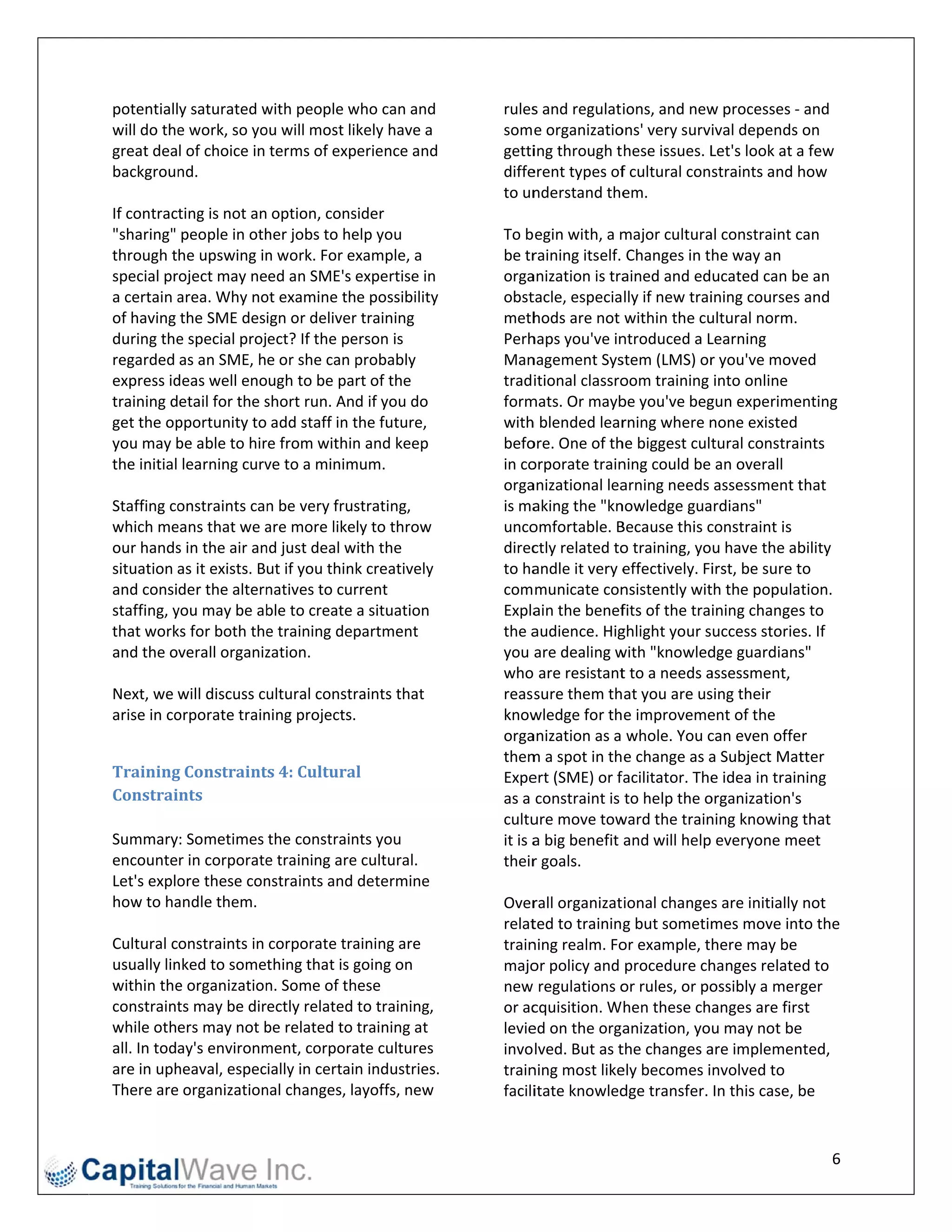 potentially saturated w  with people wwho can and       rules s and regulati ions, and new w processes ‐ and 
will do thee work, so yoou will most likely have a      som e organizatio   ons' very survival depends on 
great deal of choice in terms of exp  perience and      gettiing through these issues. L    Let's look at a a few 
backgroun  nd.                                          diffeerent types of  f cultural constraints and h   how 
                                                        to un nderstand the  em. 
If contracting is not an option, cons  sider             
"sharing" people in oth  her jobs to heelp you          To b egin with, a m major cultura  al constraint c  can 
through the upswing in   n work. For ex xample, a       be tr raining itself. Changes in the way an 
special project may need an SME's expertise in          orga anization is traained and educated can be an 
a certain aarea. Why no ot examine the possibility      obst tacle, especially if new trai  ining courses and 
of having the SME design or deliver    r training       meth  hods are not within the cu   ultural norm. 
during the e special project? If the peerson is         Perh haps you've in ntroduced a L  Learning 
regarded as an SME, he or she can p     probably        Man  nagement Sys   stem (LMS) or   r you've move    ed 
express iddeas well enough to be part of the            tradiitional classro oom training into online 
training detail for the sshort run. And d if you do     form mats. Or mayb  be you've beg  gun experime    enting 
get the oppportunity to add staff in t the future,      with h blended lear  rning where n  none existed 
you may b be able to hir re from withinn and keep       befo ore. One of th he biggest cult  tural constraints 
the initial learning curvve to a minimmum.              in coorporate train ning could be an overall 
                                                        orga anizational lea arning needs assessment t      that 
Staffing coonstraints can n be very frus
                                       strating,        is ma aking the "kn nowledge guardians" 
which me  eans that we a are more likely to throw       unco omfortable. B  Because this c  constraint is 
our hands               nd just deal with the 
          s in the air an                               direc ctly related too training, you have the ab    bility 
situation as it exists. But if you thinkk creatively    to ha andle it very eeffectively. Fi irst, be sure tto 
and consider the altern   natives to cur
                                       rrent            com municate con     nsistently wit th the population. 
staffing, y
          you may be ab   ble to create a situation     Expla ain the benef  fits of the training changes    s to 
that work ks for both the e training dep
                                       partment         the a audience. Hig ghlight your success stories. If 
and the overall organiz   zation.                       you  are dealing w  with "knowled   dge guardians   s" 
                                                        who  are resistant   t to a needs aassessment, 
Next, we will discuss cultural constr  raints that      reas sure them that you are us     sing their 
arise in co
          orporate train ning projects.                 know  wledge for the improveme      ent of the 
                                                        orga anization as a whole. You c    can even offer 
                                                        them m a spot in the change as a    a Subject Mat    tter 
Training  g	Constraint  ts	4:	Cultural	                 Expe ert (SME) or f facilitator. The e idea in trainning 
Constraints	                                            as a  constraint is to help the o  organization's   s 
                                                        cultu ure move tow  ward the train ning knowing that 
Summary: Sometimes the constrain      nts you           it is a
                                                              a big benefit and will help     everyone me   eet 
encounter in corporate   e training are
                                      e cultural.       their r goals. 
Let's exploore these connstraints and determine          
how to ha  andle them.                                  Over  rall organizational changes    s are initially not 
                                                        relat ted to trainingg but sometim  mes move int    to the 
Cultural constraints in corporate tra aining are        trainning realm. Fo or example, there may be 
usually lin
          nked to something that is g  going on         majo  or policy and procedure ch    hanges relate  ed to 
within the e organizationn. Some of thhese              new  regulations o   or rules, or poossibly a merger 
constraint ts may be directly related to training,      or ac cquisition. When these changes are firs       st 
while others may not b  be related to training at       levieed on the orga  anization, you may not be     e 
all. In today's environmment, corpora ate cultures      invo lved. But as t the changes a  are implemen    nted, 
are in uph heaval, especially in certain industries.    trainning most like ely becomes involved to 
There are e organizationnal changes, laayoffs, new      faciliitate knowled  dge transfer. In this case, b  be 


                                                                                                                6 
 
 