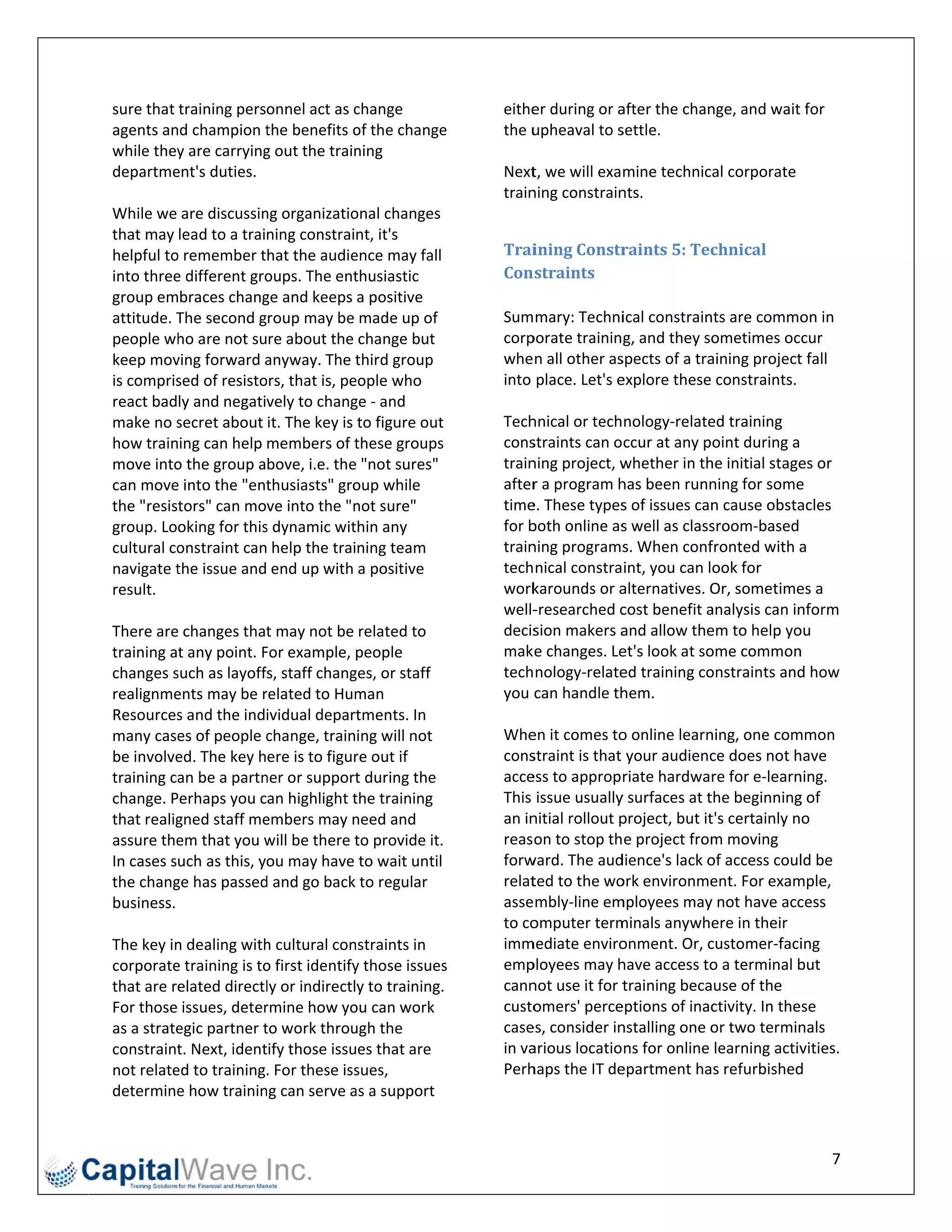 sure that training personnel act as c   change             eithe
                                                               er during or a
                                                                            after the chan
                                                                                         nge, and wait for 
agents and champion t    the benefits oof the change  e    the u
                                                               upheaval to ssettle. 
while they y are carrying
                        g out the train ning                
departme ent's duties.                                     Nextt, we will examine technical corporate 
                                                           train
                                                               ning constrainnts. 
While we are discussin  ng organizatio onal changes         
that may lead to a training constraint, it's 
helpful to
         o remember that the audie     ence may fall       Trai ining	Constr   raints	5:	Tec  chnical	
into threee different grooups. The ent  thusiastic         Con straints	
group embraces chang    ge and keeps a positive             
attitude. TThe second group may be made up of              Sum mary: Techni    ical constrain
                                                                                            nts are commo    on in 
people wh  ho are not sure about the change but            corpporate training, and they so   ometimes occur 
keep mov ving forward a  anyway. The t  third group        whe n all other as spects of a traaining project  t fall 
is comprissed of resistoors, that is, pe
                                       eople who           into  place. Let's e
                                                                              explore these    constraints.
react badly and negatively to chang    ge ‐ and             
make no s  secret about it. The key is to figure out       Techhnical or technology‐relate   ed training 
how training can help members of t      these groups       consstraints can occur at any point during a 
move into o the group above, i.e. the  e "not sures"       train
                                                               ning project, w whether in th he initial stagees or 
can move e into the "ent thusiasts" grooup while           afterr a program h has been runn  ning for some  e 
the "resistors" can move into the "n   not sure"           timee. These types  s of issues cann cause obsta  acles 
group. Looking for this s dynamic wit  thin any            for b
                                                               both online as  s well as class
                                                                                             sroom‐based 
cultural coonstraint can help the training team            train
                                                               ning programs   s. When conf  fronted with a  a 
navigate tthe issue and end up with a positive             tech nical constraint, you can look for 
result.                                                    work karounds or a alternatives. OOr, sometime   es a 
                                                           well‐‐researched c  cost benefit aanalysis can innform 
There aree changes that  t may not be related to           decission makers a  and allow the em to help yo  ou 
training at any point. FFor example, people                mak e changes. Le  et's look at soome common     n 
changes s such as layoffs, staff chang ges, or staff       tech nology‐relate ed training co onstraints and  d how 
realignme ents may be r related to Hum  man                you  can handle th hem. 
Resources  s and the indiividual departments. In            
many case  es of people cchange, training will not         Whe en it comes to o online learn ning, one com  mmon 
be involveed. The key here is to figur  re out if          consstraint is that your audienc  ce does not h  have 
training caan be a partnner or support  t during the       acceess to appropriate hardware for e‐learn      ning. 
change. PPerhaps you can highlight t   the training        This  issue usuallyy surfaces at tthe beginning  g of 
that realig
          gned staff me embers may n   need and            an in
                                                               nitial rollout p
                                                                              project, but itt's certainly no 
assure theem that you w  will be there tto provide it.     reas on to stop the project from   m moving 
In cases such as this, you may have to wait until          forwward. The aud  dience's lack oof access coul  ld be 
the chang ge has passed d and go back to regular           relatted to the wo ork environme   ent. For exam mple, 
business.                                                  asse mbly‐line em mployees may   y not have acc   cess 
                                                           to co
                                                               omputer term   minals anywhere in their 
The key inn dealing withh cultural con nstraints in        immmediate enviro  onment. Or, c  customer‐faci   ing 
corporatee training is to
                        o first identify
                                       y those issues s    emp ployees may h  have access to o a terminal b  but 
that are related directl ly or indirectly to training.     cannnot use it for ttraining becaause of the 
For those issues, deter rmine how yo   ou can work         custoomers' perce  eptions of inac ctivity. In these 
as a strate
          egic partner tto work throu  ugh the             casees, consider innstalling one o or two termin  nals 
constraint t. Next, ident
                        tify those issuues that are            arious locations for online learning activ
                                                           in va                                             vities. 
not relate
         ed to training. For these iss  sues,              Perhhaps the IT de epartment has refurbished     d 
determine  e how traininng can serve a as a support 


                                                                                                                  7 
 
 