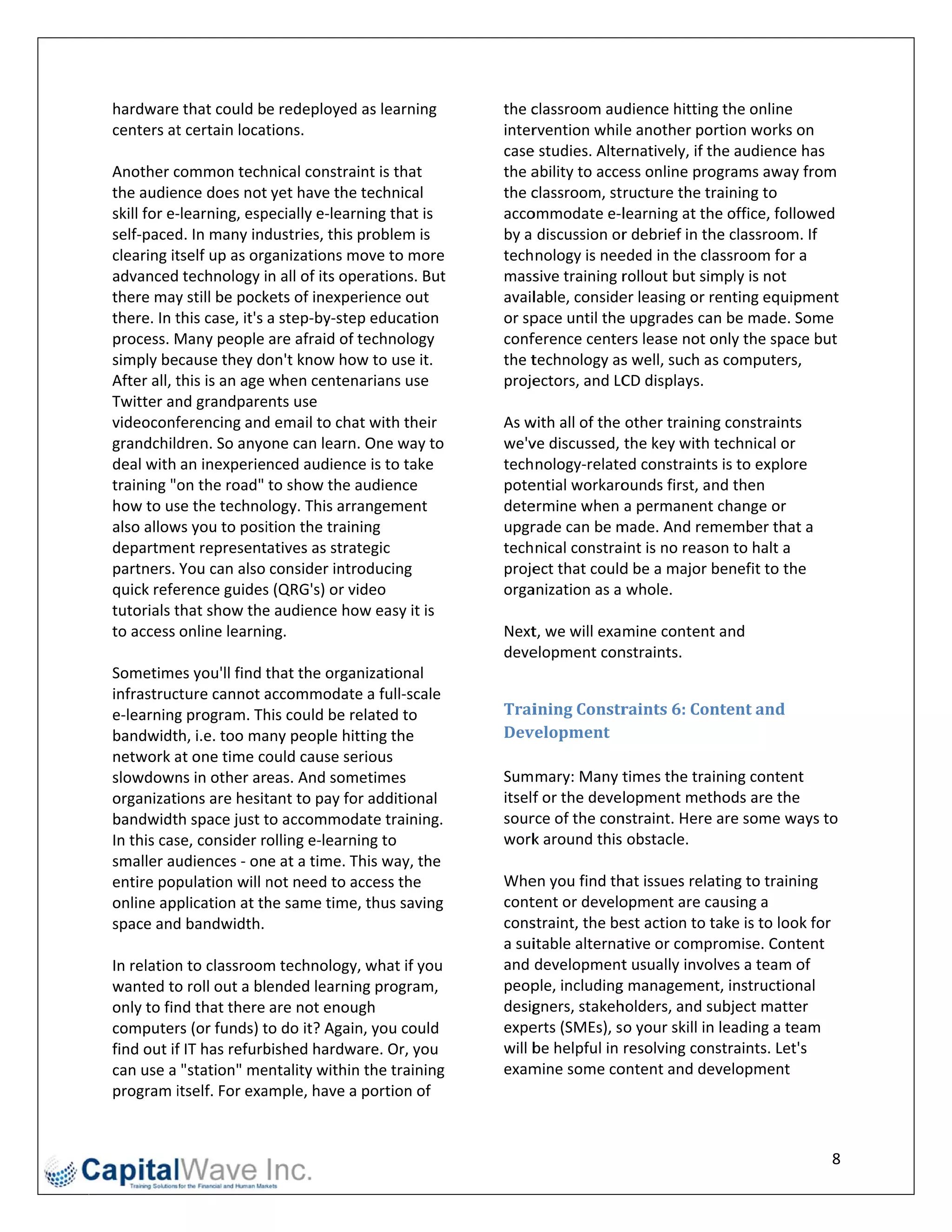 hardware  e that could be redeployed    d as learning        the cclassroom audience hitting    g the online 
centers at  t certain locattions.                            interrvention while another po   ortion works o  on 
                                                             casee studies. Alte               the audience has 
                                                                                ernatively, if t
Another c  common tech    hnical constraint is that          the aability to acce
                                                                                ess online pro ograms away from 
the audience does not yet have the      e technical          the cclassroom, structure the training to 
skill for e‐
           ‐learning, esp pecially e‐learrning that is       accoommodate e‐l    learning at thhe office, follo
                                                                                                              owed 
self‐paced d. In many ind  dustries, this problem is         by a  discussion or               he classroom. If 
                                                                                 r debrief in th
clearing ittself up as org ganizations mmove to more         tech nology is nee eded in the classroom for a    a 
advanced technology in all of its operations. But       t    mass sive training rrollout but simmply is not 
there may   y still be pock
                          kets of inexpe erience out         availlable, consideer leasing or rrenting equip pment 
there. In tthis case, it's a step‐by‐steep education         or sp
                                                                 pace until the e upgrades ca  an be made. S  Some 
process. M Many people are afraid of technology              confference cente  ers lease not o only the spacce but 
simply because they do     on't know how to use it.          the ttechnology as  s well, such as computers,   , 
After all, tthis is an age when centen   narians use         projeectors, and LC CD displays.  
Twitter an nd grandpare   ents use                            
videoconf   ferencing and d email to cha at with their       As w
                                                                with all of the other training constraints    s 
grandchild  dren. So anyo one can learn. One way to          we'vve discussed, the key with technical or 
deal with an inexperienced audienc       ce is to take       tech nology‐relate ed constraints is to explore   e 
training "o on the road" to show the a    audience           poteential workaro  ounds first, and then 
how to us  se the techno  ology. This arrrangement           deteermine when a permanent       t change or 
also allowws you to posi   ition the train
                                         ning                upgrrade can be m  made. And rem   member that   t a 
departme   ent representatives as strategic                  tech nical constraint is no reason to halt a 
partners. You can also consider intr     roducing            projeect that couldd be a major benefit to the   e 
quick refe erence guides  s (QRG's) or video                 orgaanization as a whole. 
tutorials tthat show the  e audience ho  ow easy it is        
to access online learning.                                   Next t, we will examine content    t and 
                                                             deveelopment con   nstraints. 
Sometime   es you'll find tthat the organizational            
infrastruc cture cannot a  accommodate    e a full‐scale 
e‐learning g program. Th  his could be related to            Trai ining	Constr  raints	6:	Con ntent	and	
bandwidth, i.e. too ma    any people hit  tting the          Dev velopment	
network a  at one time co  ould cause se erious               
slowdown   ns in other areas. And som   metimes              Sum mary: Many t   times the training content  t 
organizations are hesit    tant to pay fo
                                        or additional        itself
                                                                  f or the development met   thods are the 
bandwidth space just t    to accommod    date training.      sourrce of the connstraint. Heree are some wa  ays to 
In this casse, consider rolling e‐learning to                work k around this  obstacle. 
smaller au udiences ‐ one at a time. T   This way, the        
entire pop  pulation will nnot need to a access the          Whe en you find thhat issues rela
                                                                                             ating to training 
online app  plication at th
                          he same time   e, thus saving      conttent or develoopment are causing a 
space and  d bandwidth.                                      consstraint, the be
                                                                               est action to ttake is to lookk for 
                                                             a suiitable alterna
                                                                               ative or comp promise. Cont  tent 
In relationn to classroom m technology   y, what if you      and  development   t usually invo
                                                                                             olves a team o of 
wanted to  o roll out a blended learnin   ng program,        peop ple, including
                                                                               g managemen   nt, instructionnal 
only to finnd that there are not enou    ugh                 desiggners, stakehholders, and ssubject matte er 
computer   rs (or funds) tto do it? Again n, you could       expeerts (SMEs), so your skill in
                                                                                             n leading a tea am 
find out iff IT has refurbbished hardw  ware. Or, you        will b
                                                                  be helpful in resolving connstraints. Let's 
can use a "station" me    entality withinn the training      exammine some co  ontent and de evelopment 
program i   itself. For exa
                          ample, have a  a portion of 


                                                                                                                  8 
 
 