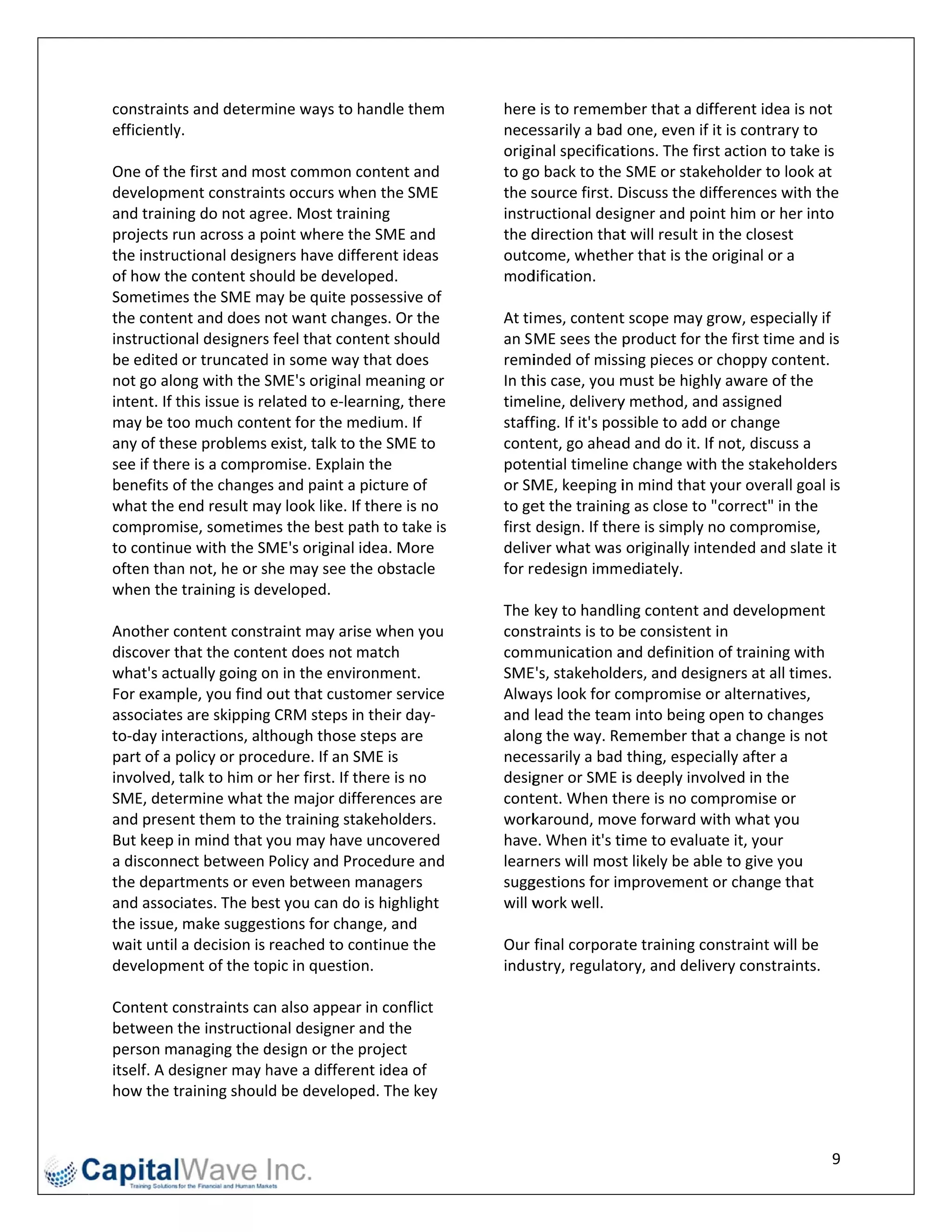 constraint  ts and determmine ways to handle them           heree is to remember that a dif     fferent idea is s not 
efficientlyy.                                               nece essarily a bad    one, even if it is contrary to 
                                                            origiinal specificat tions. The firsst action to taake is 
One of the first and mo    ost common content and           to goo back to the SME or stake     eholder to loo  ok at 
developm  ment constrain  nts occurs wh  hen the SME        the ssource first. D Discuss the differences wit    th the 
and training do not agr    ree. Most training               instrructional desi  igner and point him or her    r into 
projects run across a p  point where th   he SME and        the ddirection that  t will result in
                                                                                                n the closest 
the instruuctional designers have different ideas           outccome, whethe     er that is the original or a 
of how the content sho     ould be developed.               mod dification.  
Sometime   es the SME m may be quite p   possessive of       
the content and does n    not want changes. Or the          At ti mes, content   t scope may g  grow, especia  ally if 
instructional designers   s feel that conntent should       an S ME sees the p    product for th he first time aand is 
be edited or truncated   d in some way   y that does        remiinded of miss    sing pieces or r choppy cont  tent. 
not go aloong with the S  SME's origina al meaning or       In th
                                                                his case, you m  must be highl   ly aware of thhe 
intent. If t              elated to e‐learning, there
           this issue is re                            e    timeeline, delivery  y method, and   d assigned 
may be to oo much cont    tent for the mmedium. If          staff                ssible to add or change 
                                                                 fing. If it's pos
any of the ese problems exist, talk to the SME to           cont tent, go ahead                 f not, discuss a 
                                                                                  d and do it. If
see if therre is a compro  omise. Explain the               poteential timeline  e change with  h the stakeho  olders 
benefits oof the changes and paint a picture of             or SMME, keeping i   in mind that y  your overall ggoal is 
what the end result ma     ay look like. If there is no     to geet the training  g as close to "correct" in the 
comprom  mise, sometimes the best p     path to take iss    first  design. If theere is simply nno compromise, 
to continu ue with the SME's original idea. More            delivver what was originally int    tended and slate it 
often than  n not, he or sshe may see the obstacle              redesign immediately. 
                                                            for r
when the training is de   eveloped.                          
                                                            The  key to handli   ing content and developm     ment 
Another c  content const  traint may arise when you         cons straints is to bbe consistent     in 
discover t that the conte  ent does not match               com munication a     and definition n of training wwith 
what's act  tually going oon in the environment.            SME E's, stakeholde   ers, and desig gners at all tim
                                                                                                                mes. 
For examp   ple, you find out that customer service         Alwa ays look for co  ompromise o   or alternatives s, 
associates  s are skippingg CRM steps in their day‐         and  lead the team   m into being o open to changes 
to‐day int teractions, altthough those steps are            alon g the way. Re   emember tha    at a change is not 
part of a ppolicy or proc cedure. If an SSME is             nece essarily a bad    thing, especially after a 
involved, talk to him or her first. If t there is no        desig gner or SME i   is deeply invoolved in the 
SME, dete  ermine what t   the major dif fferences are      cont tent. When th   here is no com mpromise or 
and prese ent them to th  he training stakeholders.         work karound, mov    ve forward w  with what you 
But keep in mind that y    you may have   e uncovered       have e. When it's ti  ime to evalua ate it, your 
a disconnect between Policy and Pr       rocedure and       learnners will most   t likely be ablle to give youu 
the depar  rtments or ev ven between managers               sugggestions for im  mprovement or change that 
and assoc  ciates. The beest you can do  o is highlight     will w
                                                                 work well. 
the issue, make sugges    stions for chaange, and            
wait until a decision is reached to co    ontinue the       Our  final corporate training co    onstraint will be 
developm  ment of the to opic in questio on.                induustry, regulato  ory, and deliv very constrain nts. 
                                                             
Content c constraints ca an also appear in conflict                                                  	
between t   the instructioonal designer and the 
person managing the d     design or the project 
itself. A deesigner may h  have a differeent idea of 
how the t  training shoul ld be develop ped. The key 


                                                                                                                    9 
 
 