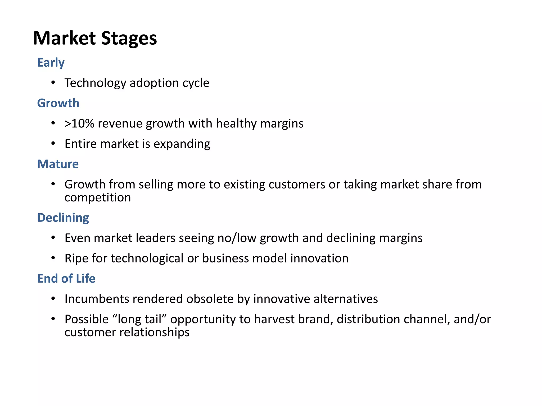 Market Stages
Early
• Technology adoption cycle
Growth
• >10% revenue growth with healthy margins
• Entire market is expanding
Mature
• Growth from selling more to existing customers or taking market share from
competition
Declining
• Even market leaders seeing no/low growth and declining margins
• Ripe for technological or business model innovation
End of Life
• Incumbents rendered obsolete by innovative alternatives
• Possible “long tail” opportunity to harvest brand, distribution channel, and/or
customer relationships
 