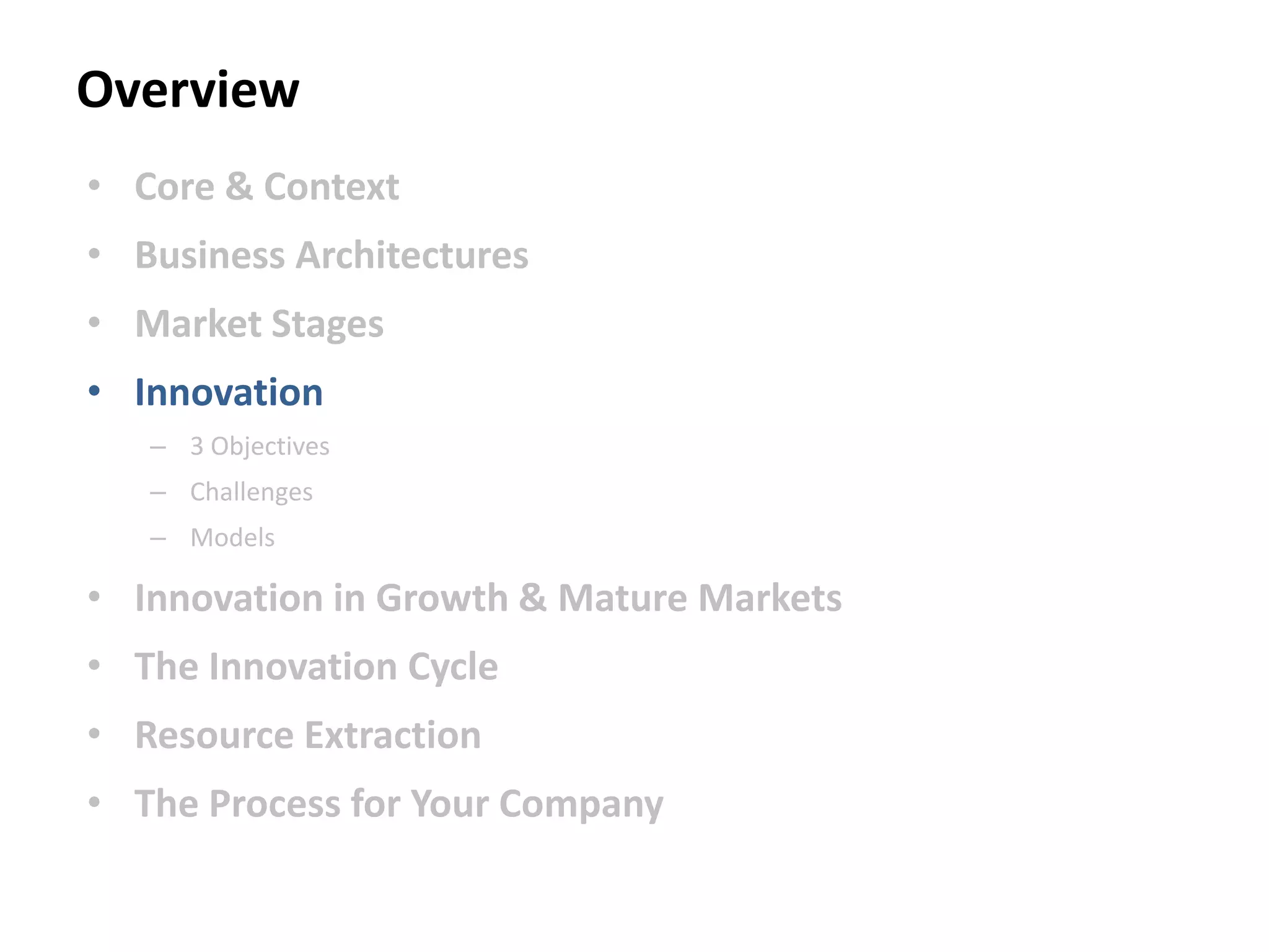 Overview
• Core & Context
• Business Architectures
• Market Stages
• Innovation
– 3 Objectives
– Challenges
– Models
• Innovation in Growth & Mature Markets
• The Innovation Cycle
• Resource Extraction
• The Process for Your Company
 