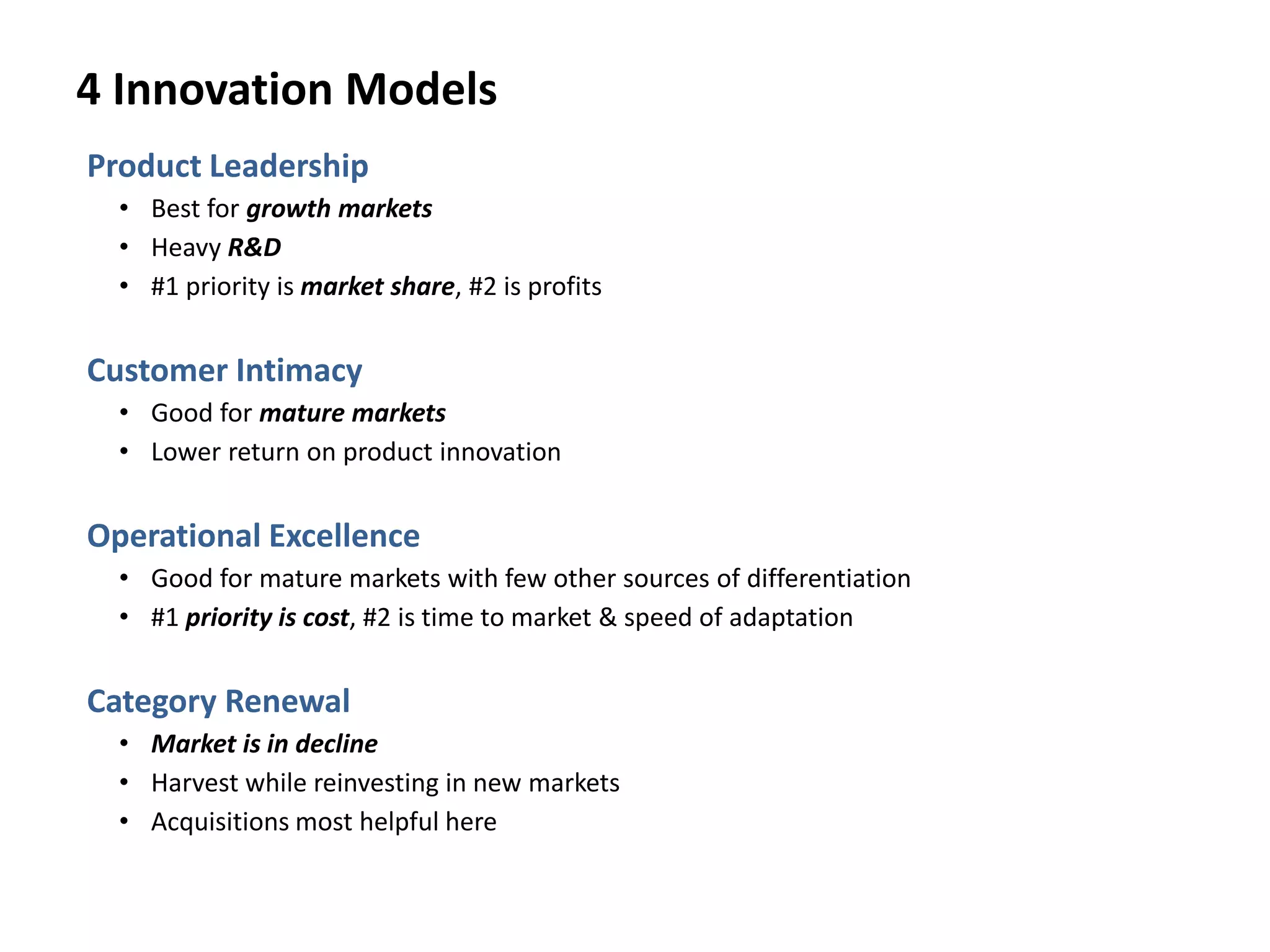 4 Innovation Models
Product Leadership
• Best for growth markets
• Heavy R&D
• #1 priority is market share, #2 is profits
Customer Intimacy
• Good for mature markets
• Lower return on product innovation
Operational Excellence
• Good for mature markets with few other sources of differentiation
• #1 priority is cost, #2 is time to market & speed of adaptation
Category Renewal
• Market is in decline
• Harvest while reinvesting in new markets
• Acquisitions most helpful here
 