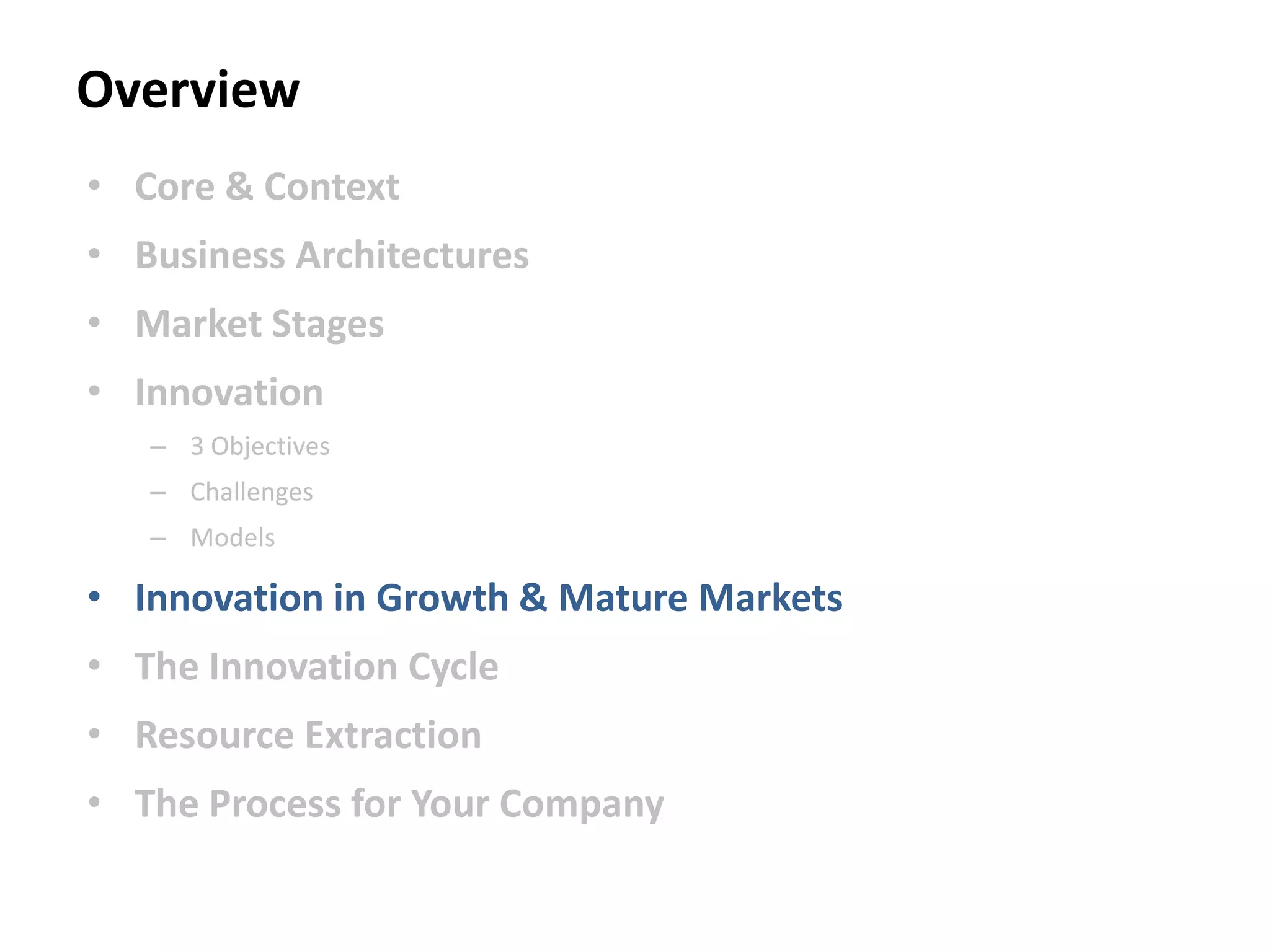 Overview
• Core & Context
• Business Architectures
• Market Stages
• Innovation
– 3 Objectives
– Challenges
– Models
• Innovation in Growth & Mature Markets
• The Innovation Cycle
• Resource Extraction
• The Process for Your Company
 