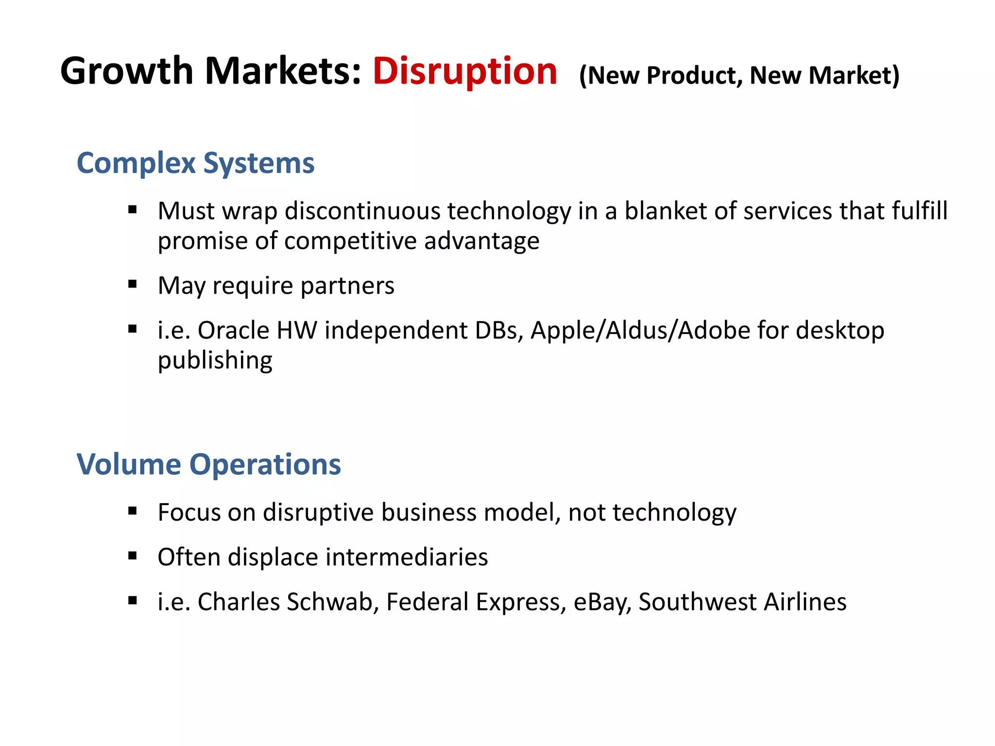 Growth Markets: Disruption (New Product, New Market)
Complex Systems
 Must wrap discontinuous technology in a blanket of services that fulfill
promise of competitive advantage
 May require partners
 i.e. Oracle HW independent DBs, Apple/Aldus/Adobe for desktop
publishing
Volume Operations
 Focus on disruptive business model, not technology
 Often displace intermediaries
 i.e. Charles Schwab, Federal Express, eBay, Southwest Airlines
 