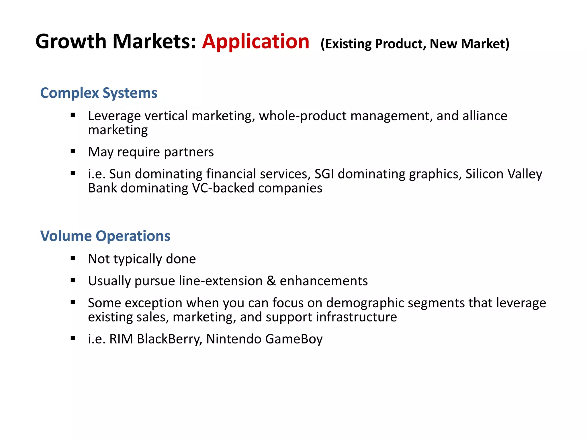 Growth Markets: Application (Existing Product, New Market)
Complex Systems
 Leverage vertical marketing, whole-product management, and alliance
marketing
 May require partners
 i.e. Sun dominating financial services, SGI dominating graphics, Silicon Valley
Bank dominating VC-backed companies
Volume Operations
 Not typically done
 Usually pursue line-extension & enhancements
 Some exception when you can focus on demographic segments that leverage
existing sales, marketing, and support infrastructure
 i.e. RIM BlackBerry, Nintendo GameBoy
 
