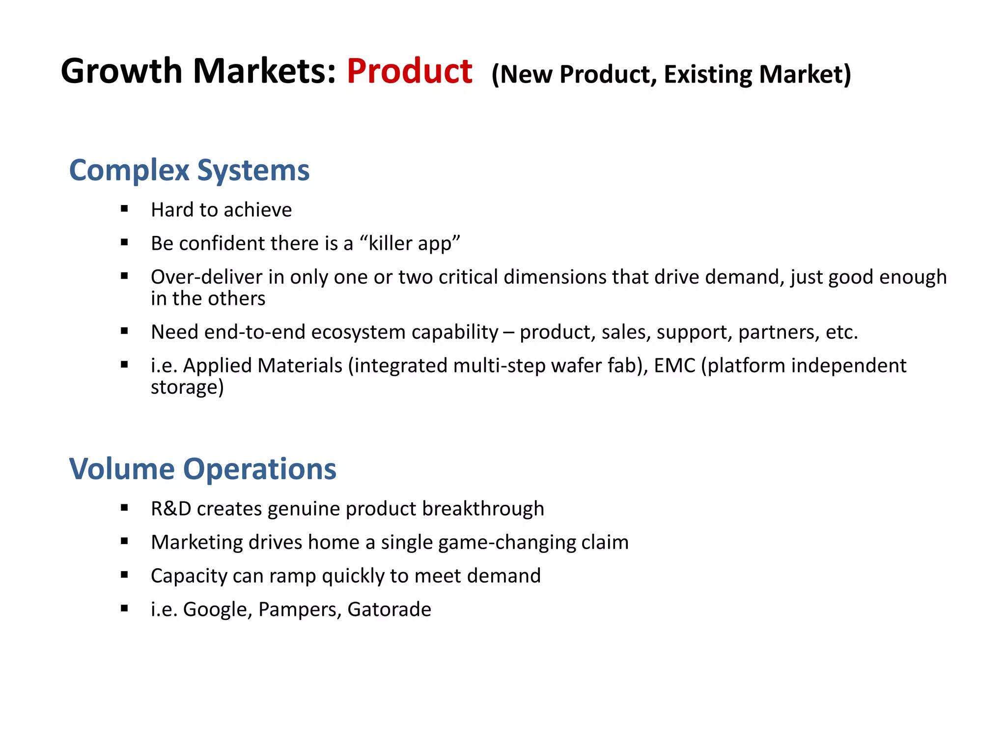 Growth Markets: Product (New Product, Existing Market)
Complex Systems
 Hard to achieve
 Be confident there is a “killer app”
 Over-deliver in only one or two critical dimensions that drive demand, just good enough
in the others
 Need end-to-end ecosystem capability – product, sales, support, partners, etc.
 i.e. Applied Materials (integrated multi-step wafer fab), EMC (platform independent
storage)
Volume Operations
 R&D creates genuine product breakthrough
 Marketing drives home a single game-changing claim
 Capacity can ramp quickly to meet demand
 i.e. Google, Pampers, Gatorade
 