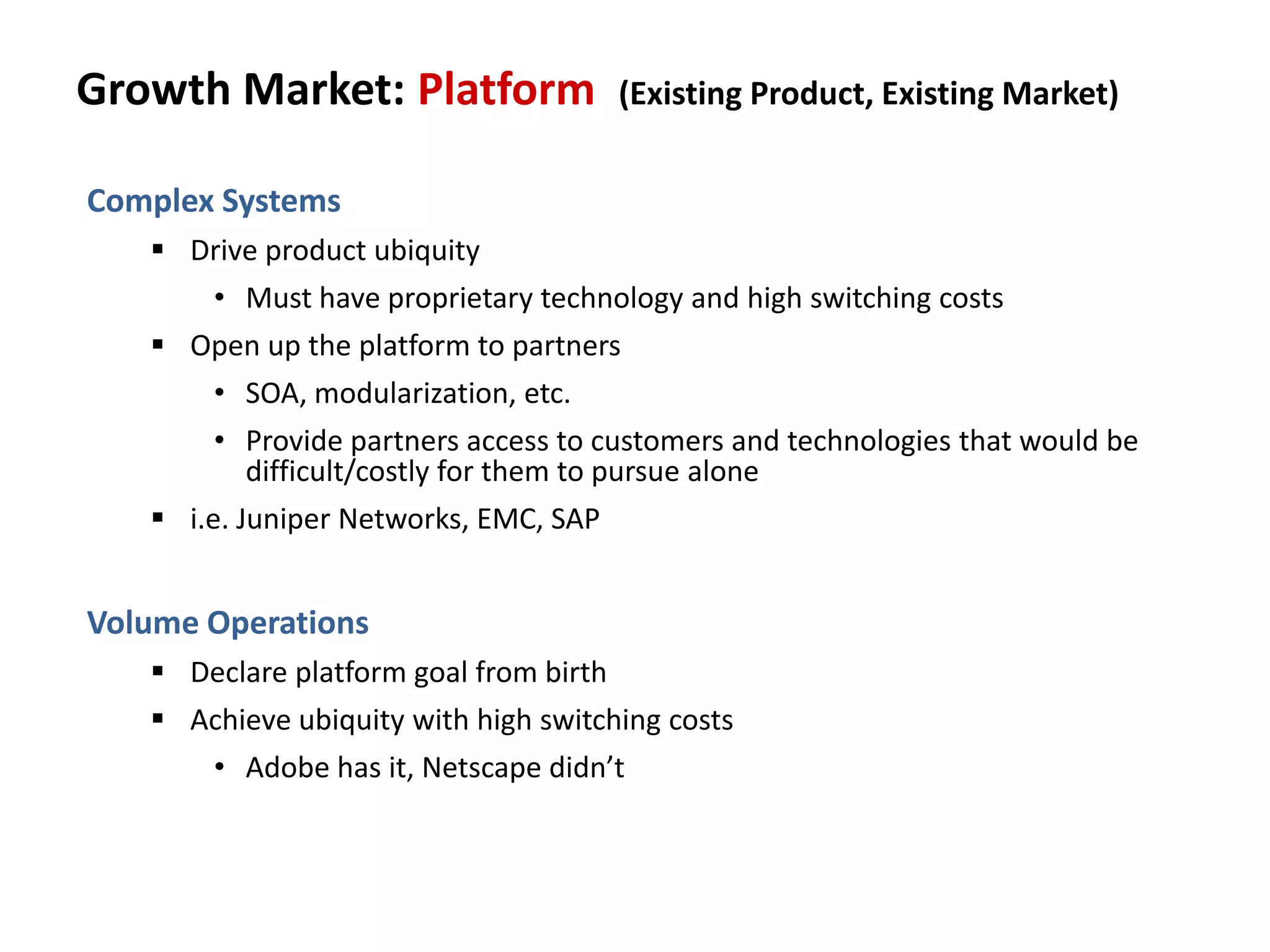 Growth Market: Platform (Existing Product, Existing Market)
Complex Systems
 Drive product ubiquity
• Must have proprietary technology and high switching costs
 Open up the platform to partners
• SOA, modularization, etc.
• Provide partners access to customers and technologies that would be
difficult/costly for them to pursue alone
 i.e. Juniper Networks, EMC, SAP
Volume Operations
 Declare platform goal from birth
 Achieve ubiquity with high switching costs
• Adobe has it, Netscape didn’t
 