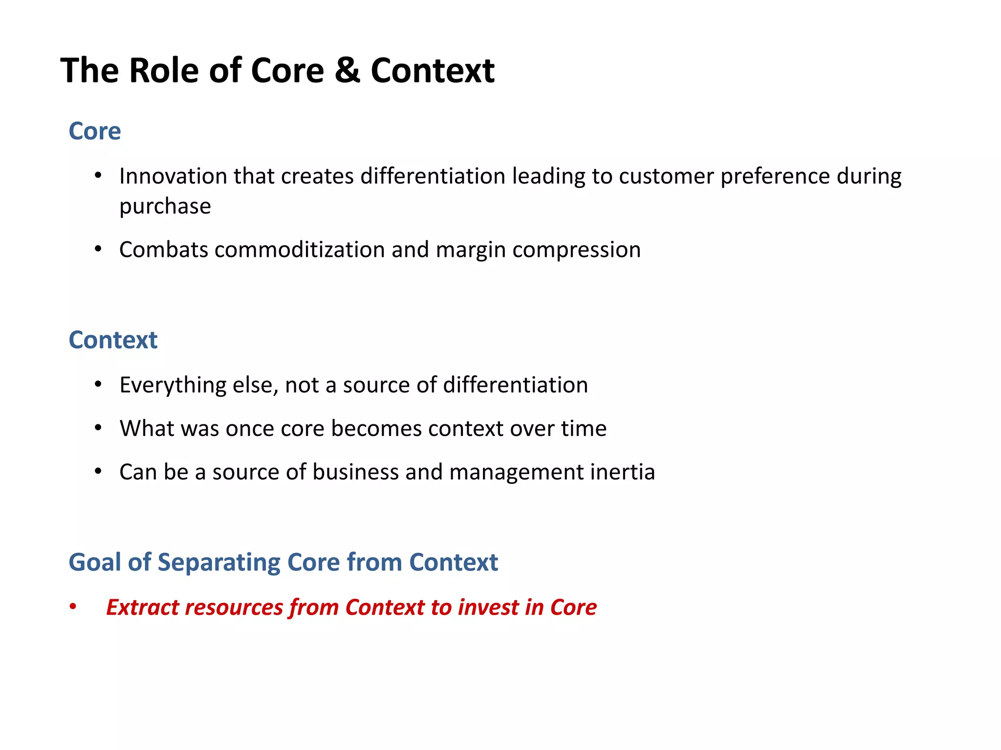 The Role of Core & Context
Core
• Innovation that creates differentiation leading to customer preference during
purchase
• Combats commoditization and margin compression
Context
• Everything else, not a source of differentiation
• What was once core becomes context over time
• Can be a source of business and management inertia
Goal of Separating Core from Context
• Extract resources from Context to invest in Core
 