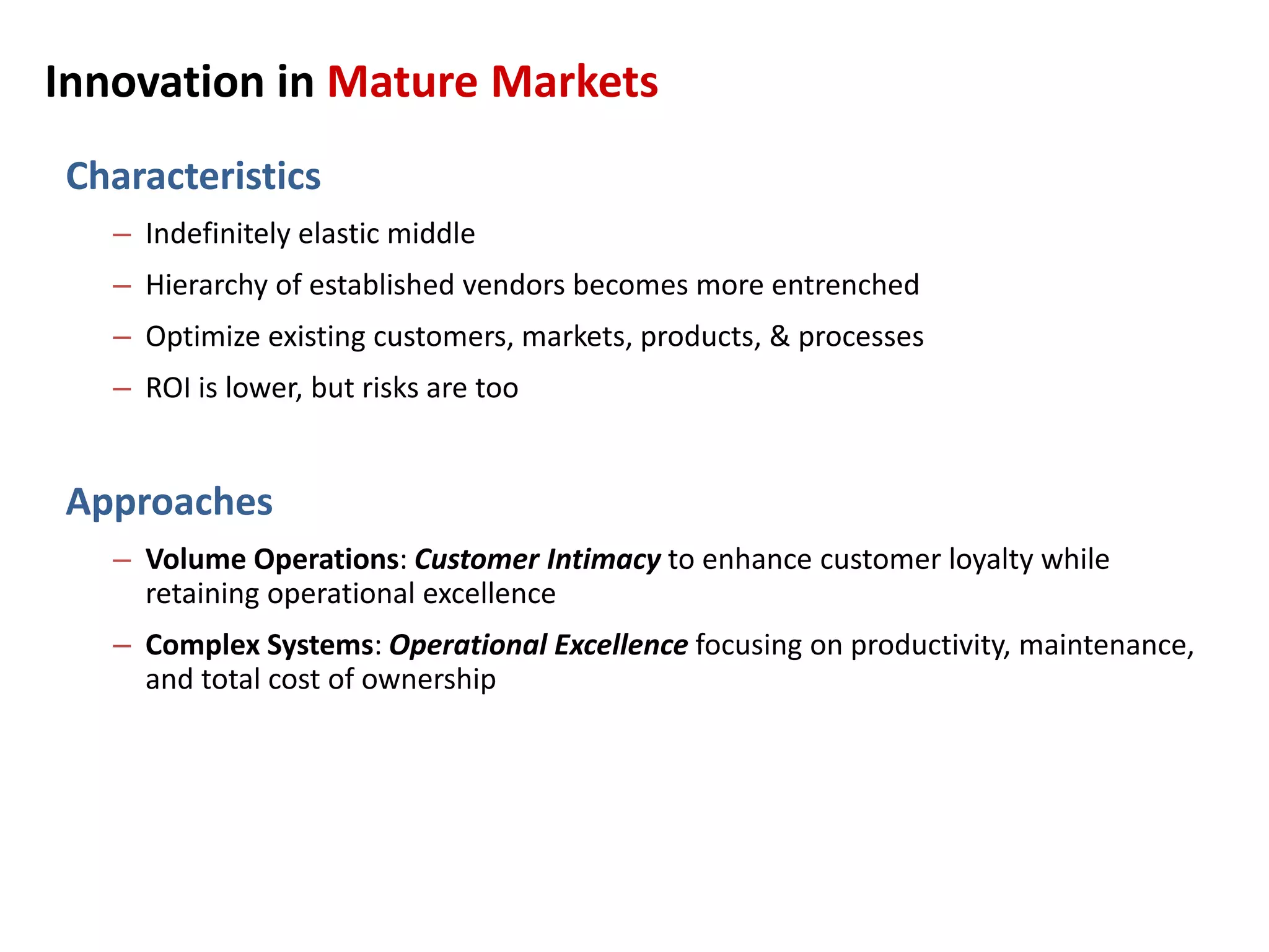 Innovation in Mature Markets
Characteristics
– Indefinitely elastic middle
– Hierarchy of established vendors becomes more entrenched
– Optimize existing customers, markets, products, & processes
– ROI is lower, but risks are too
Approaches
– Volume Operations: Customer Intimacy to enhance customer loyalty while
retaining operational excellence
– Complex Systems: Operational Excellence focusing on productivity, maintenance,
and total cost of ownership
 