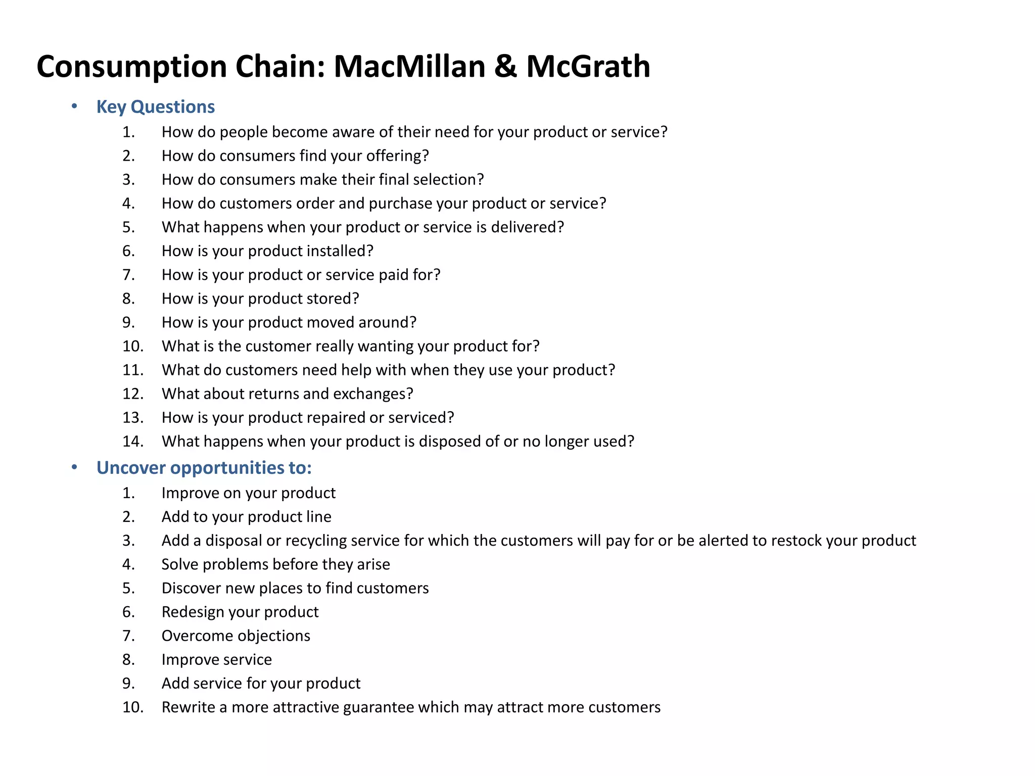 Consumption Chain: MacMillan & McGrath
• Key Questions
1. How do people become aware of their need for your product or service?
2. How do consumers find your offering?
3. How do consumers make their final selection?
4. How do customers order and purchase your product or service?
5. What happens when your product or service is delivered?
6. How is your product installed?
7. How is your product or service paid for?
8. How is your product stored?
9. How is your product moved around?
10. What is the customer really wanting your product for?
11. What do customers need help with when they use your product?
12. What about returns and exchanges?
13. How is your product repaired or serviced?
14. What happens when your product is disposed of or no longer used?
• Uncover opportunities to:
1. Improve on your product
2. Add to your product line
3. Add a disposal or recycling service for which the customers will pay for or be alerted to restock your product
4. Solve problems before they arise
5. Discover new places to find customers
6. Redesign your product
7. Overcome objections
8. Improve service
9. Add service for your product
10. Rewrite a more attractive guarantee which may attract more customers
 