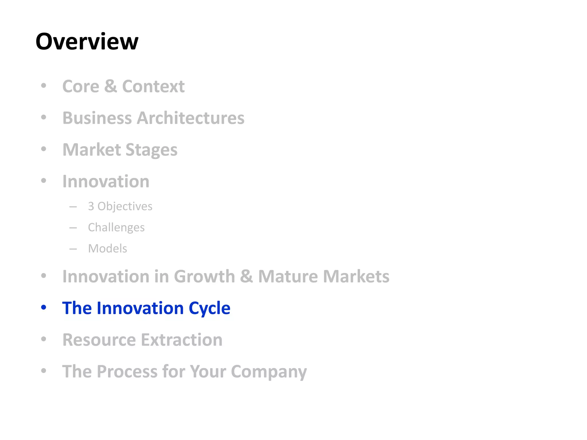 Overview
• Core & Context
• Business Architectures
• Market Stages
• Innovation
– 3 Objectives
– Challenges
– Models
• Innovation in Growth & Mature Markets
• The Innovation Cycle
• Resource Extraction
• The Process for Your Company
 