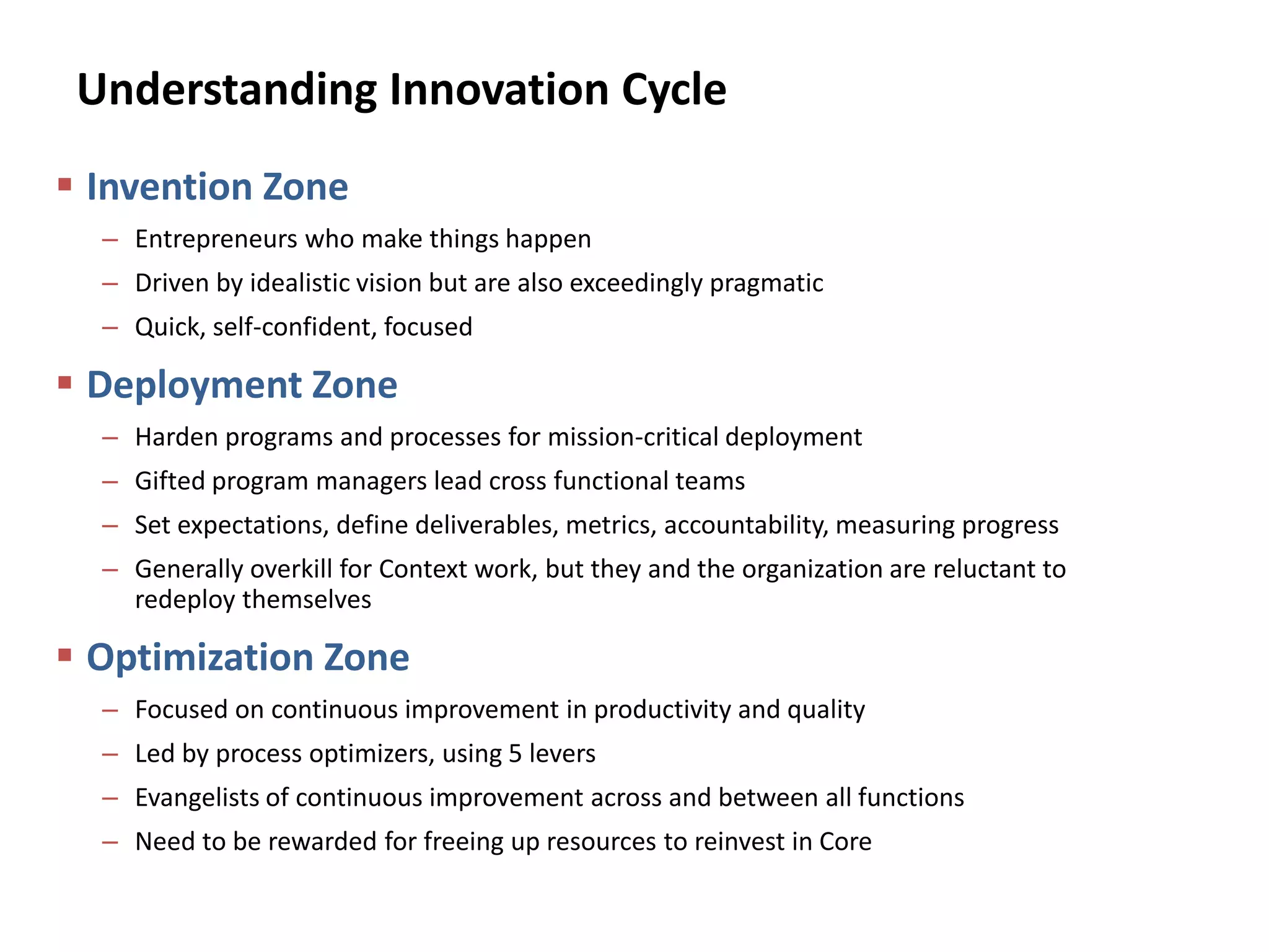 Understanding Innovation Cycle
 Invention Zone
– Entrepreneurs who make things happen
– Driven by idealistic vision but are also exceedingly pragmatic
– Quick, self-confident, focused
 Deployment Zone
– Harden programs and processes for mission-critical deployment
– Gifted program managers lead cross functional teams
– Set expectations, define deliverables, metrics, accountability, measuring progress
– Generally overkill for Context work, but they and the organization are reluctant to
redeploy themselves
 Optimization Zone
– Focused on continuous improvement in productivity and quality
– Led by process optimizers, using 5 levers
– Evangelists of continuous improvement across and between all functions
– Need to be rewarded for freeing up resources to reinvest in Core
 