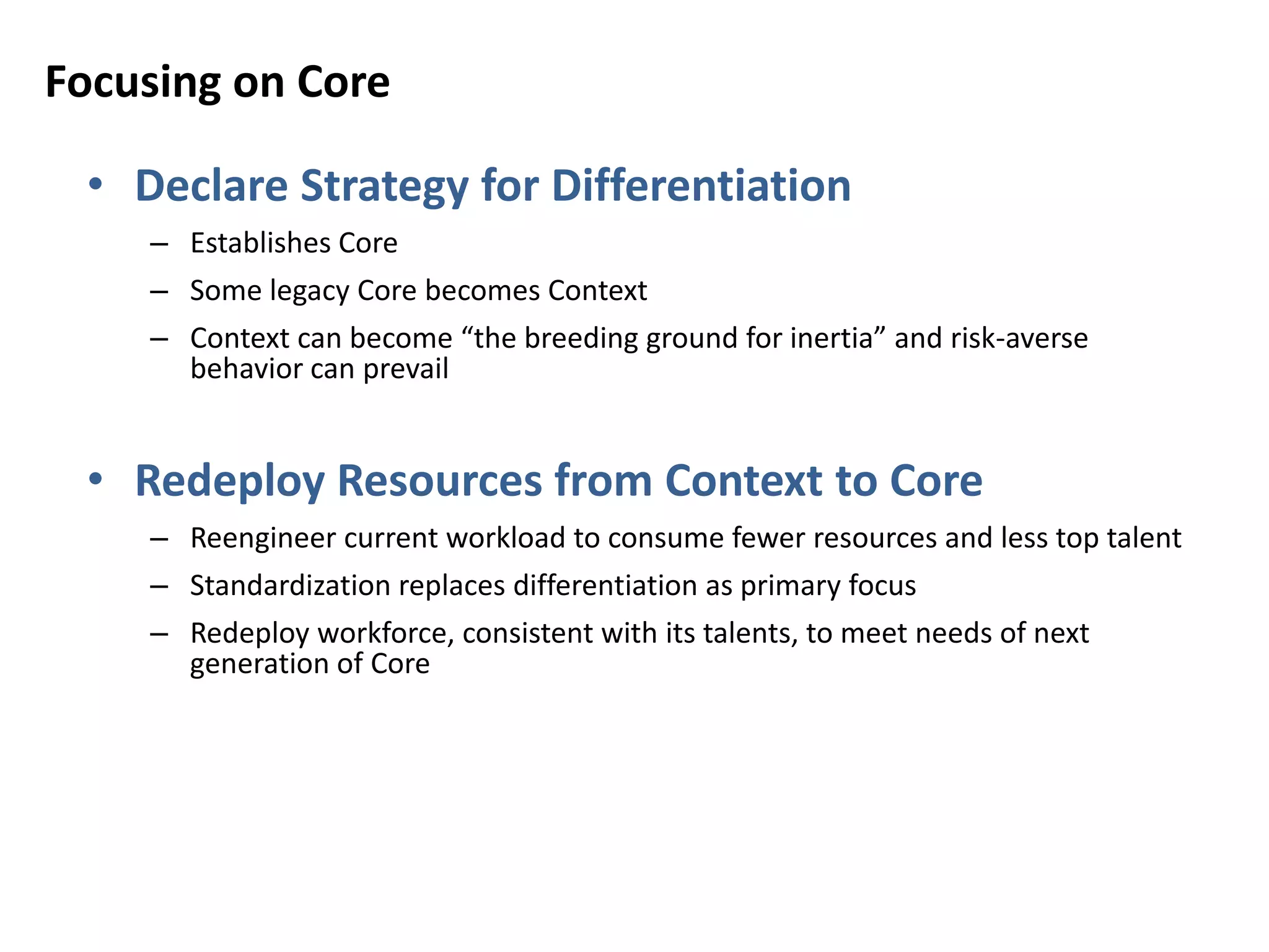 Focusing on Core
• Declare Strategy for Differentiation
– Establishes Core
– Some legacy Core becomes Context
– Context can become “the breeding ground for inertia” and risk-averse
behavior can prevail
• Redeploy Resources from Context to Core
– Reengineer current workload to consume fewer resources and less top talent
– Standardization replaces differentiation as primary focus
– Redeploy workforce, consistent with its talents, to meet needs of next
generation of Core
 