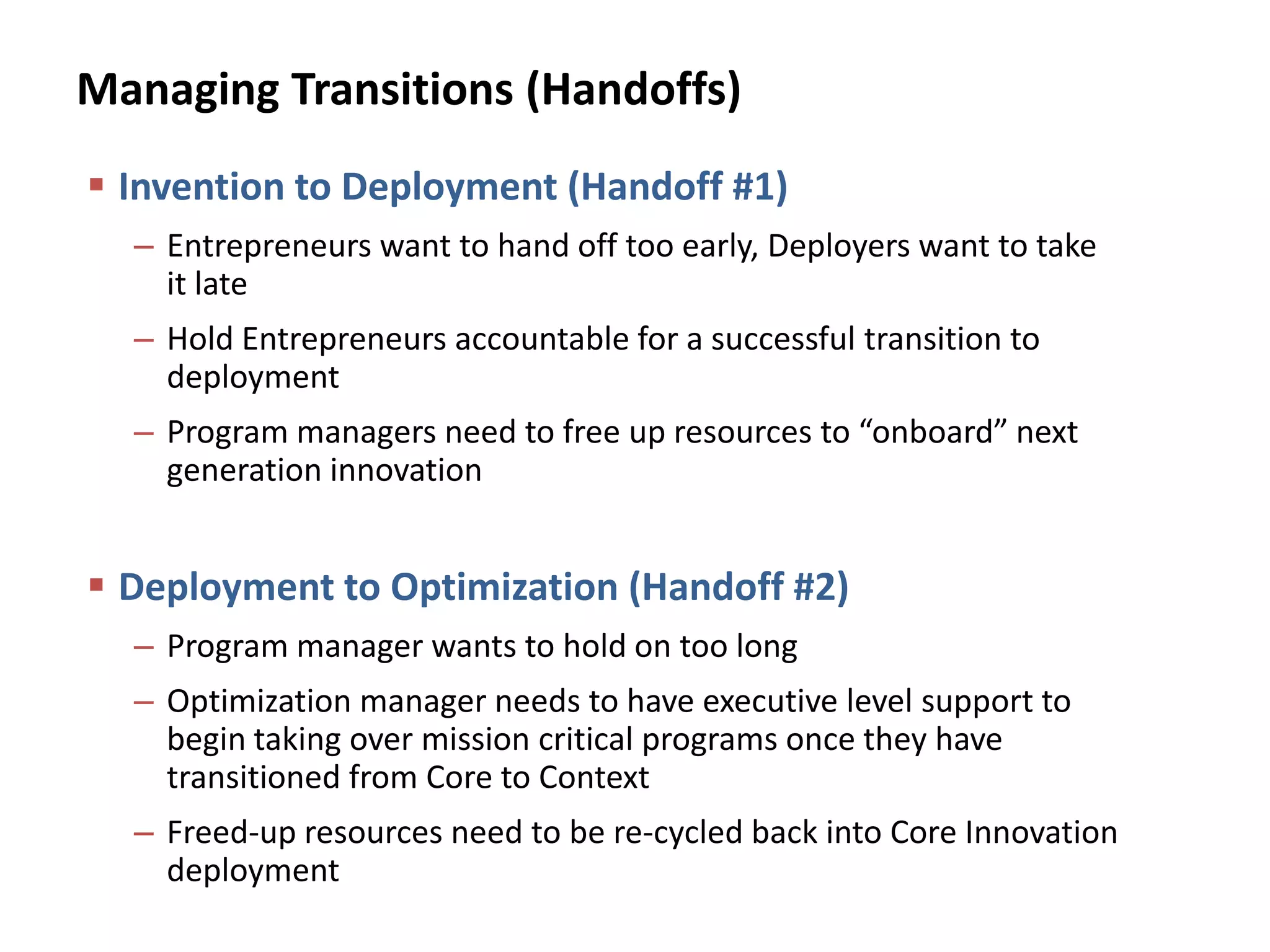 Managing Transitions (Handoffs)
 Invention to Deployment (Handoff #1)
– Entrepreneurs want to hand off too early, Deployers want to take
it late
– Hold Entrepreneurs accountable for a successful transition to
deployment
– Program managers need to free up resources to “onboard” next
generation innovation
 Deployment to Optimization (Handoff #2)
– Program manager wants to hold on too long
– Optimization manager needs to have executive level support to
begin taking over mission critical programs once they have
transitioned from Core to Context
– Freed-up resources need to be re-cycled back into Core Innovation
deployment
 