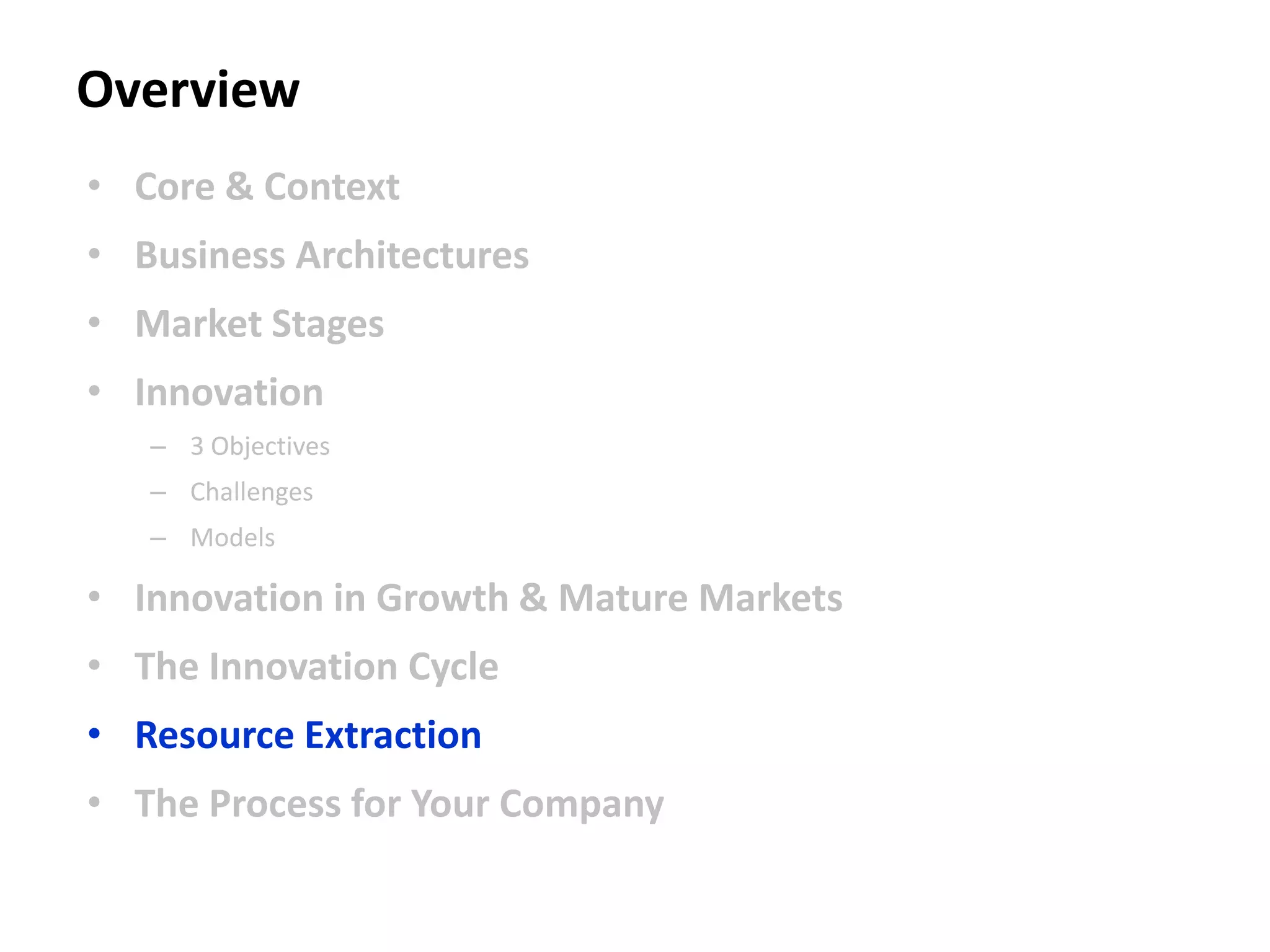 Overview
• Core & Context
• Business Architectures
• Market Stages
• Innovation
– 3 Objectives
– Challenges
– Models
• Innovation in Growth & Mature Markets
• The Innovation Cycle
• Resource Extraction
• The Process for Your Company
 