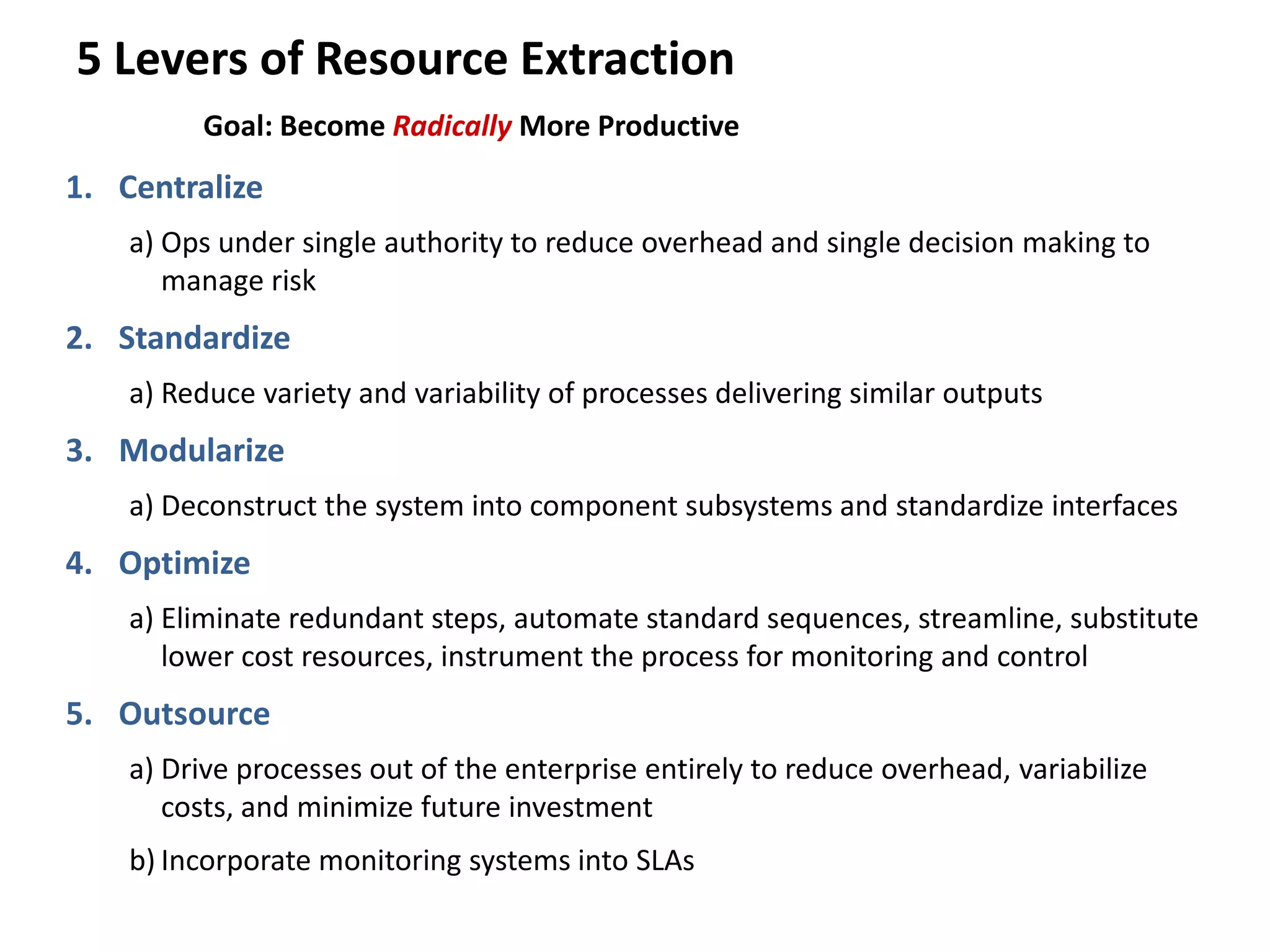 5 Levers of Resource Extraction
Goal: Become Radically More Productive
1. Centralize
a) Ops under single authority to reduce overhead and single decision making to
manage risk
2. Standardize
a) Reduce variety and variability of processes delivering similar outputs
3. Modularize
a) Deconstruct the system into component subsystems and standardize interfaces
4. Optimize
a) Eliminate redundant steps, automate standard sequences, streamline, substitute
lower cost resources, instrument the process for monitoring and control
5. Outsource
a) Drive processes out of the enterprise entirely to reduce overhead, variabilize
costs, and minimize future investment
b) Incorporate monitoring systems into SLAs
 