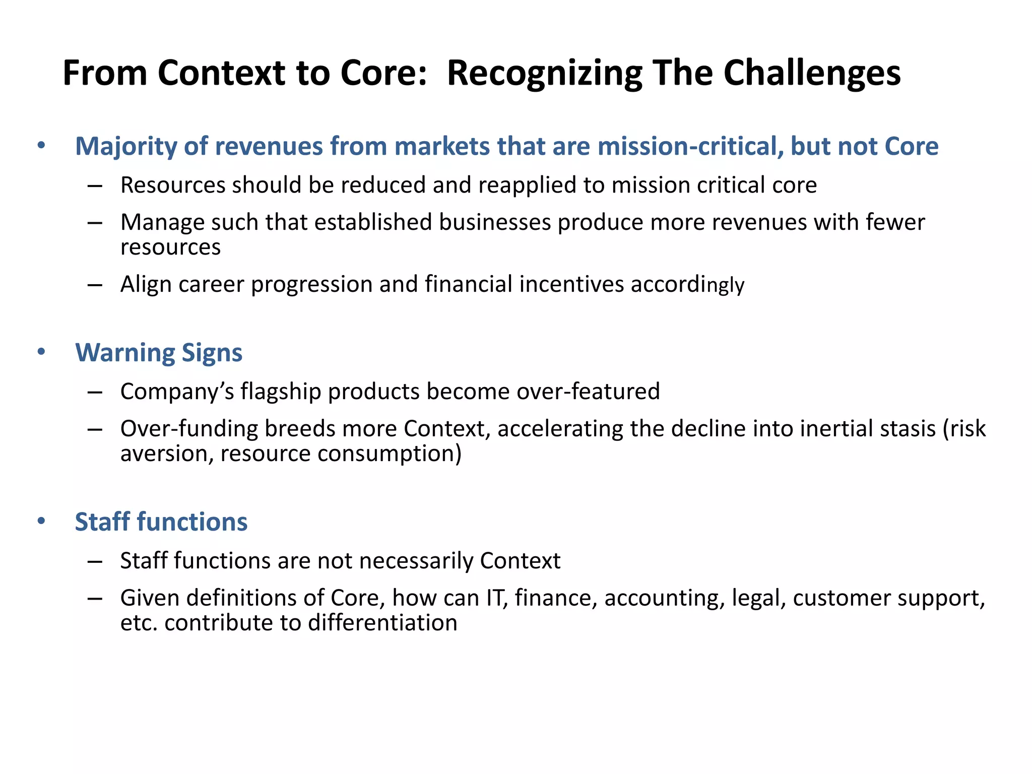 From Context to Core: Recognizing The Challenges
• Majority of revenues from markets that are mission-critical, but not Core
– Resources should be reduced and reapplied to mission critical core
– Manage such that established businesses produce more revenues with fewer
resources
– Align career progression and financial incentives accordingly
• Warning Signs
– Company’s flagship products become over-featured
– Over-funding breeds more Context, accelerating the decline into inertial stasis (risk
aversion, resource consumption)
• Staff functions
– Staff functions are not necessarily Context
– Given definitions of Core, how can IT, finance, accounting, legal, customer support,
etc. contribute to differentiation
 