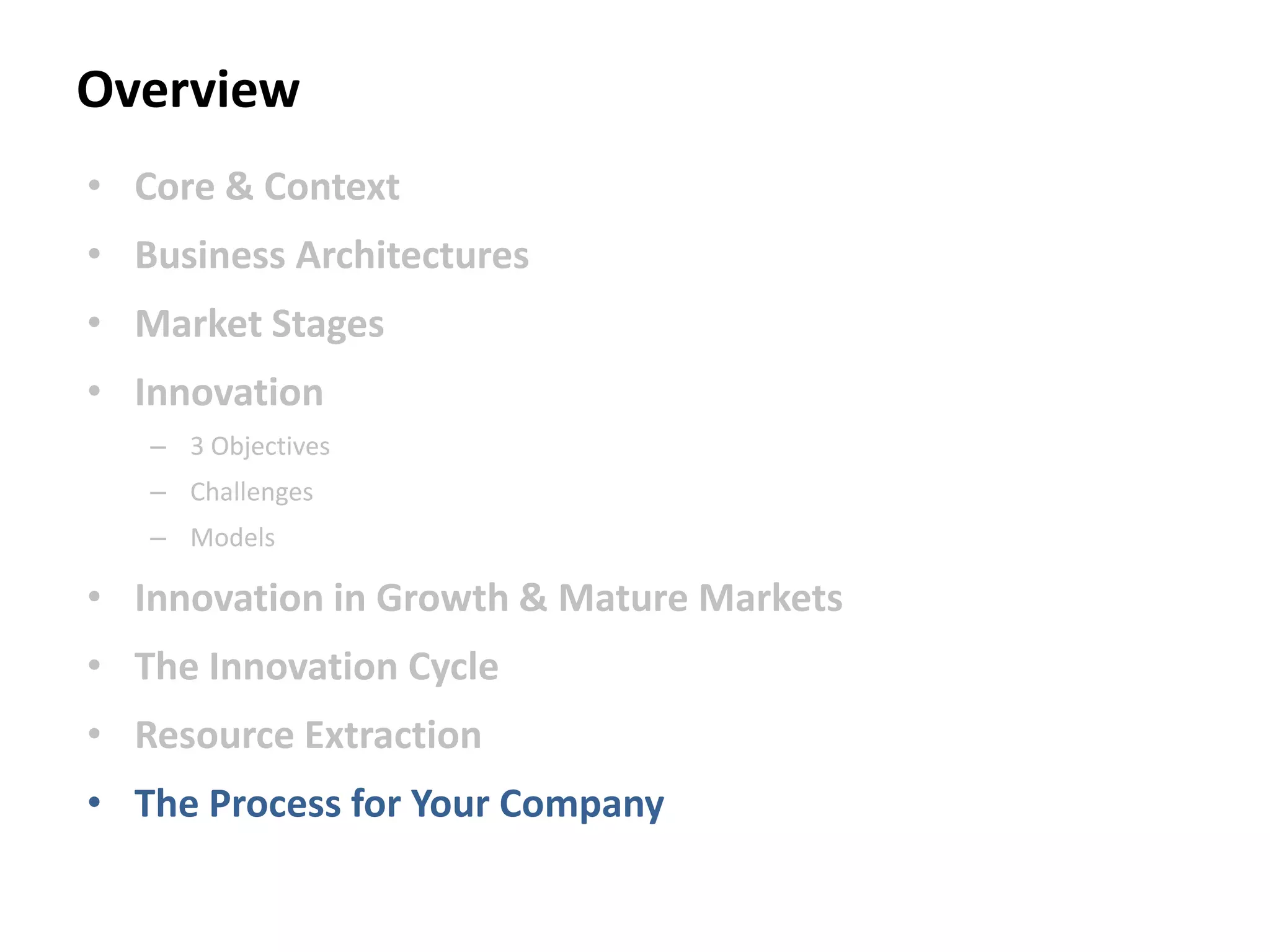 Overview
• Core & Context
• Business Architectures
• Market Stages
• Innovation
– 3 Objectives
– Challenges
– Models
• Innovation in Growth & Mature Markets
• The Innovation Cycle
• Resource Extraction
• The Process for Your Company
 