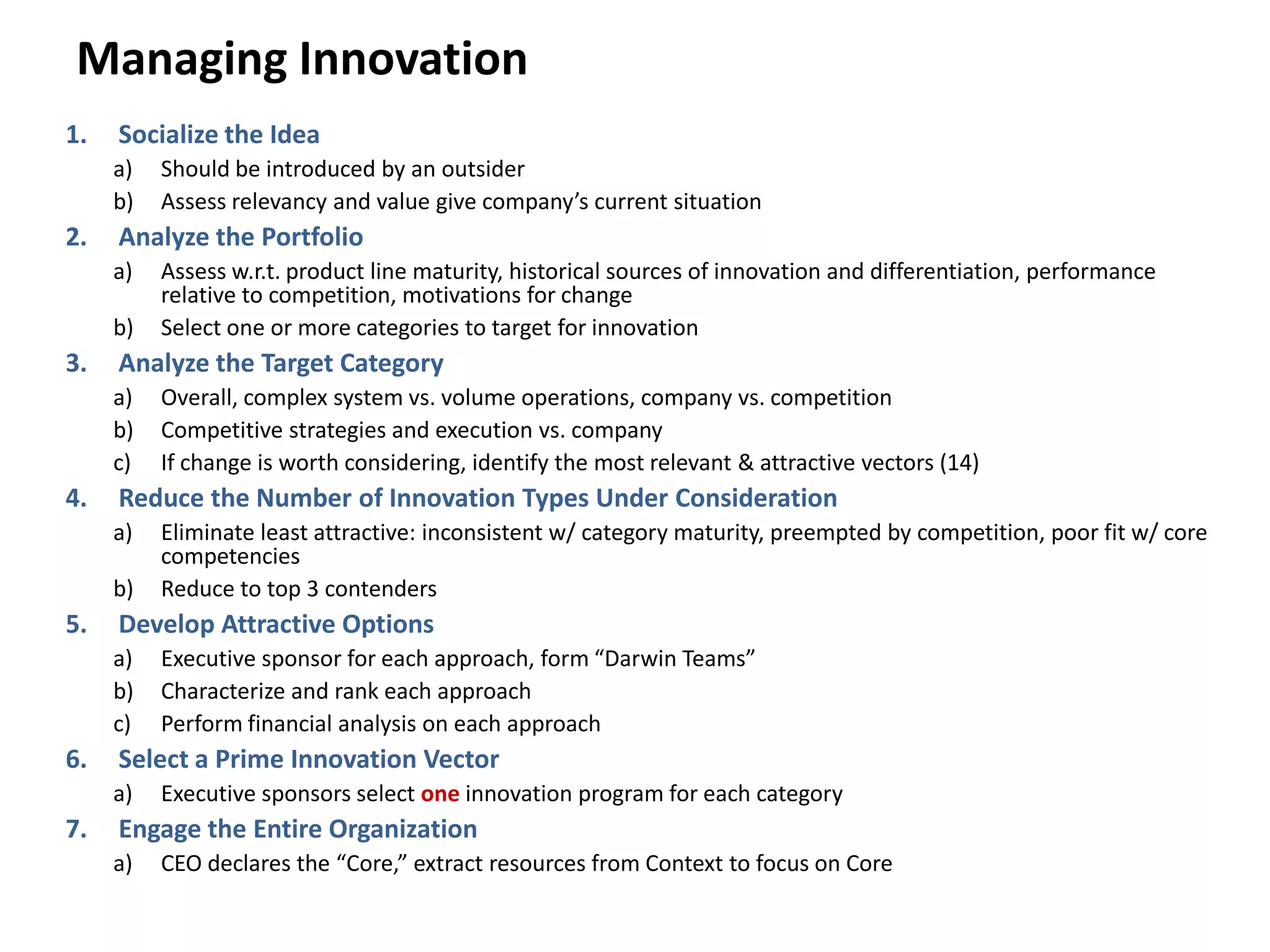 Managing Innovation
1. Socialize the Idea
a) Should be introduced by an outsider
b) Assess relevancy and value give company’s current situation
2. Analyze the Portfolio
a) Assess w.r.t. product line maturity, historical sources of innovation and differentiation, performance
relative to competition, motivations for change
b) Select one or more categories to target for innovation
3. Analyze the Target Category
a) Overall, complex system vs. volume operations, company vs. competition
b) Competitive strategies and execution vs. company
c) If change is worth considering, identify the most relevant & attractive vectors (14)
4. Reduce the Number of Innovation Types Under Consideration
a) Eliminate least attractive: inconsistent w/ category maturity, preempted by competition, poor fit w/ core
competencies
b) Reduce to top 3 contenders
5. Develop Attractive Options
a) Executive sponsor for each approach, form “Darwin Teams”
b) Characterize and rank each approach
c) Perform financial analysis on each approach
6. Select a Prime Innovation Vector
a) Executive sponsors select one innovation program for each category
7. Engage the Entire Organization
a) CEO declares the “Core,” extract resources from Context to focus on Core
 