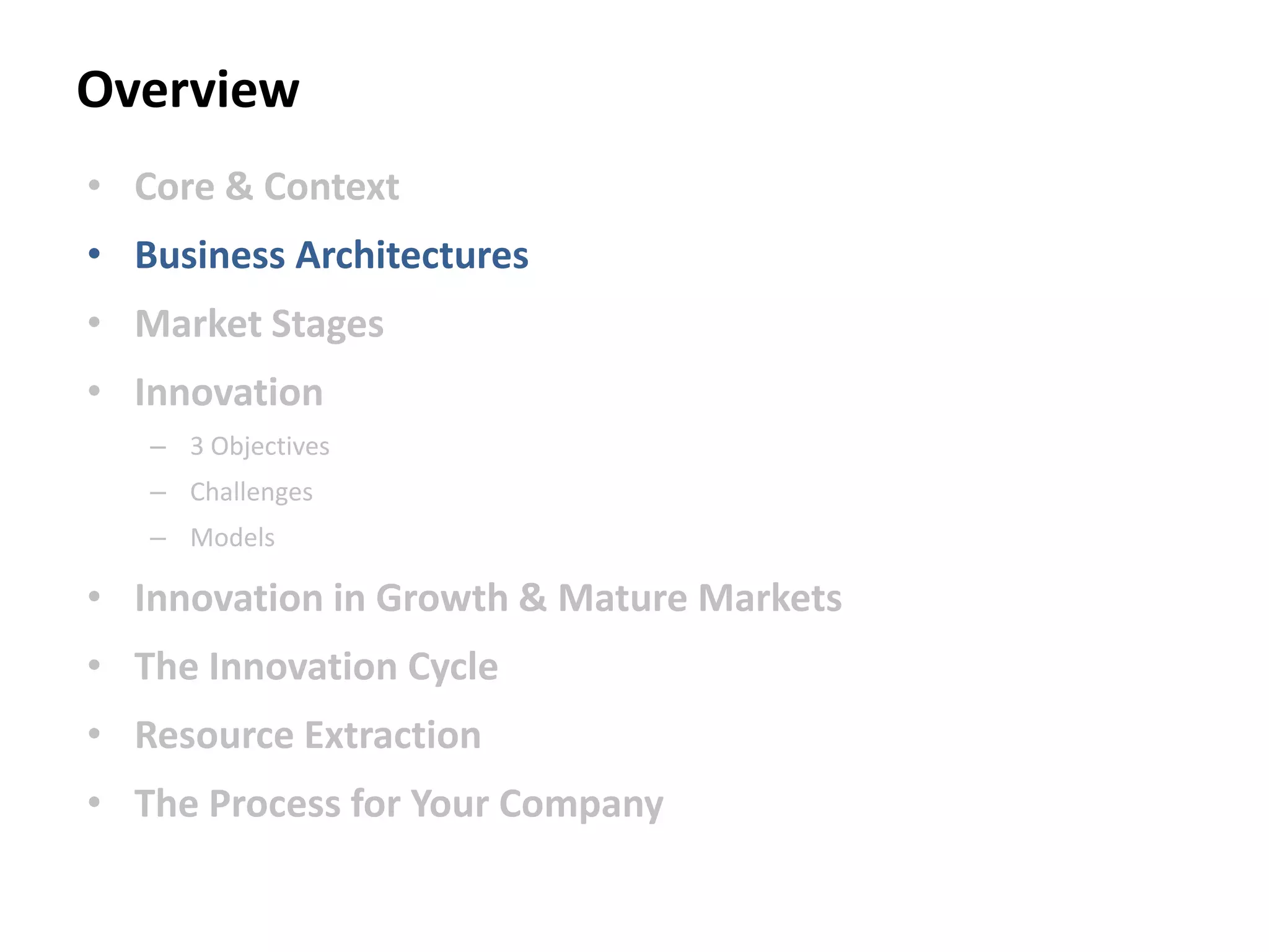 Overview
• Core & Context
• Business Architectures
• Market Stages
• Innovation
– 3 Objectives
– Challenges
– Models
• Innovation in Growth & Mature Markets
• The Innovation Cycle
• Resource Extraction
• The Process for Your Company
 