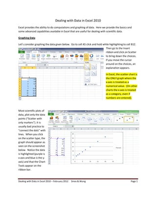 Dealing with Data in Excel 2010
Excel provides the ability to do computations and graphing of data. Here we provide the basics and
some advanced capabilities available in Excel that are useful for dealing with scientific data.
Graphing Data
Let’s consider graphing the data given below. Go to cell A5 click and hold while highlighting to cell B12.
Then go to the Insert
ribbon and click on Scatter
to bring down the choices.
If you move the cursor
around on the choices, an
explanation appears.
In Excel, the scatter chart is
the ONLY graph where the
x-axis is treated as a
numerical value. (On other
charts the x-axis is treated
as a category, even if
numbers are entered).

Most scientific plots of
data, plot only the data
points (“Scatter with
only markers”). It is
usually bad practice to
“connect the dots” with
lines. When you click
on the scatter type, the
graph should appear as
seen on the screenshot
below. Notice the data
is highlighted (purple is
x-axis and blue is the yaxis) and that the Chart
Tools appear on the
ribbon bar.

Dealing with Data in Excel 2010 – February 2012

Sinex & Wong

Page 1

 