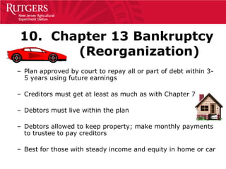 10. Chapter 13 Bankruptcy
       (Reorganization)
– Plan approved by court to repay all or part of debt within 3-
  5 years using future earnings

– Creditors must get at least as much as with Chapter 7

– Debtors must live within the plan

– Debtors allowed to keep property; make monthly payments
  to trustee to pay creditors

– Best for those with steady income and equity in home or car
 