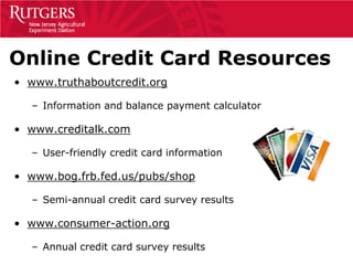 Online Credit Card Resources
• www.truthaboutcredit.org

  – Information and balance payment calculator

• www.creditalk.com

  – User-friendly credit card information

• www.bog.frb.fed.us/pubs/shop

  – Semi-annual credit card survey results

• www.consumer-action.org

  – Annual credit card survey results
 