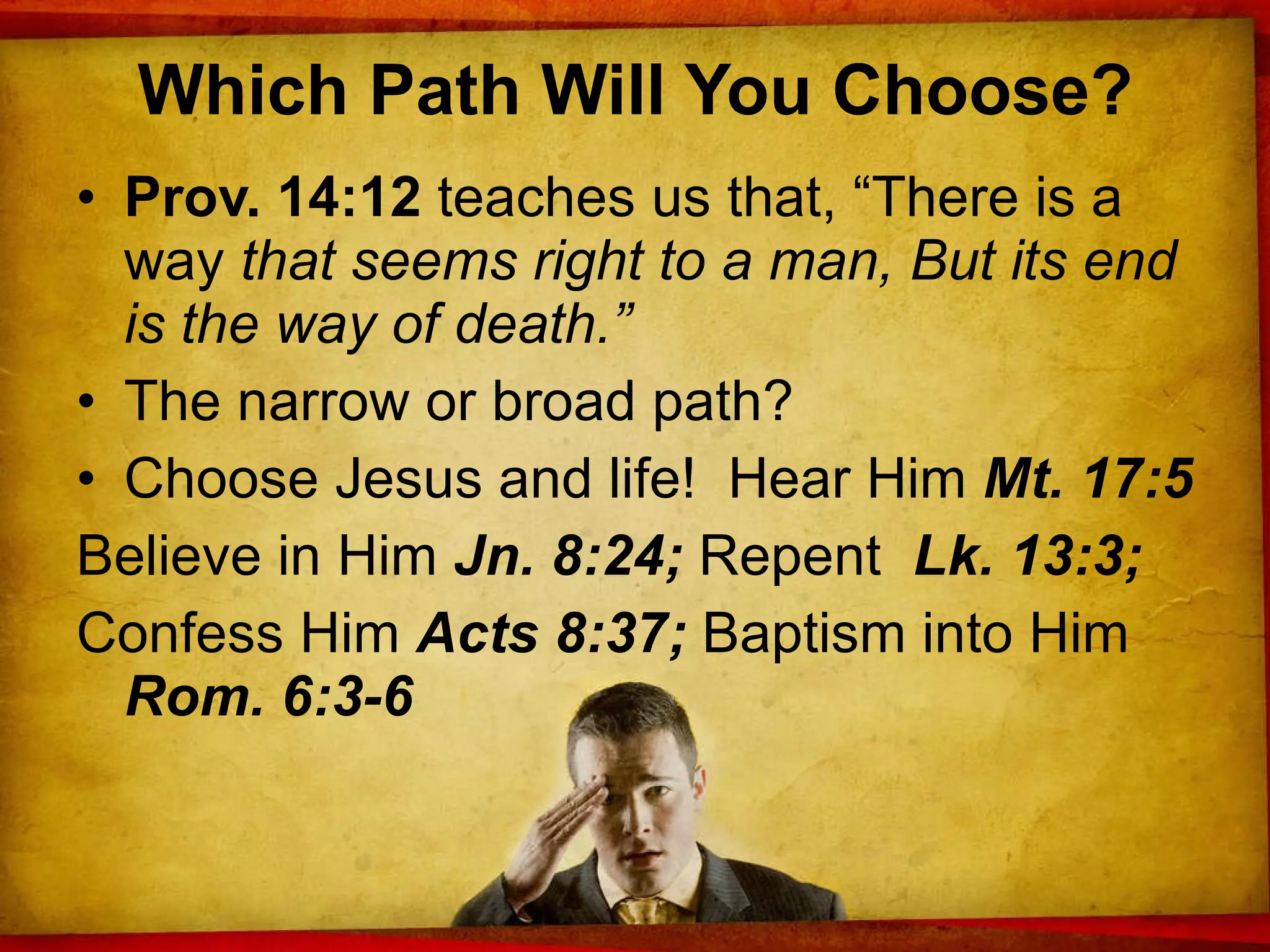 Which Path Will You Choose? Prov. 14:12  teaches us that, “There is a way  that seems right to a man, But its end is the way of death.”  The narrow or broad path? Choose Jesus and life!  Hear Him  Mt. 17:5 Believe in Him  Jn. 8:24;  Repent   Lk. 13:3; Confess Him  Acts 8:37;  Baptism into Him  Rom. 6:3-6 
