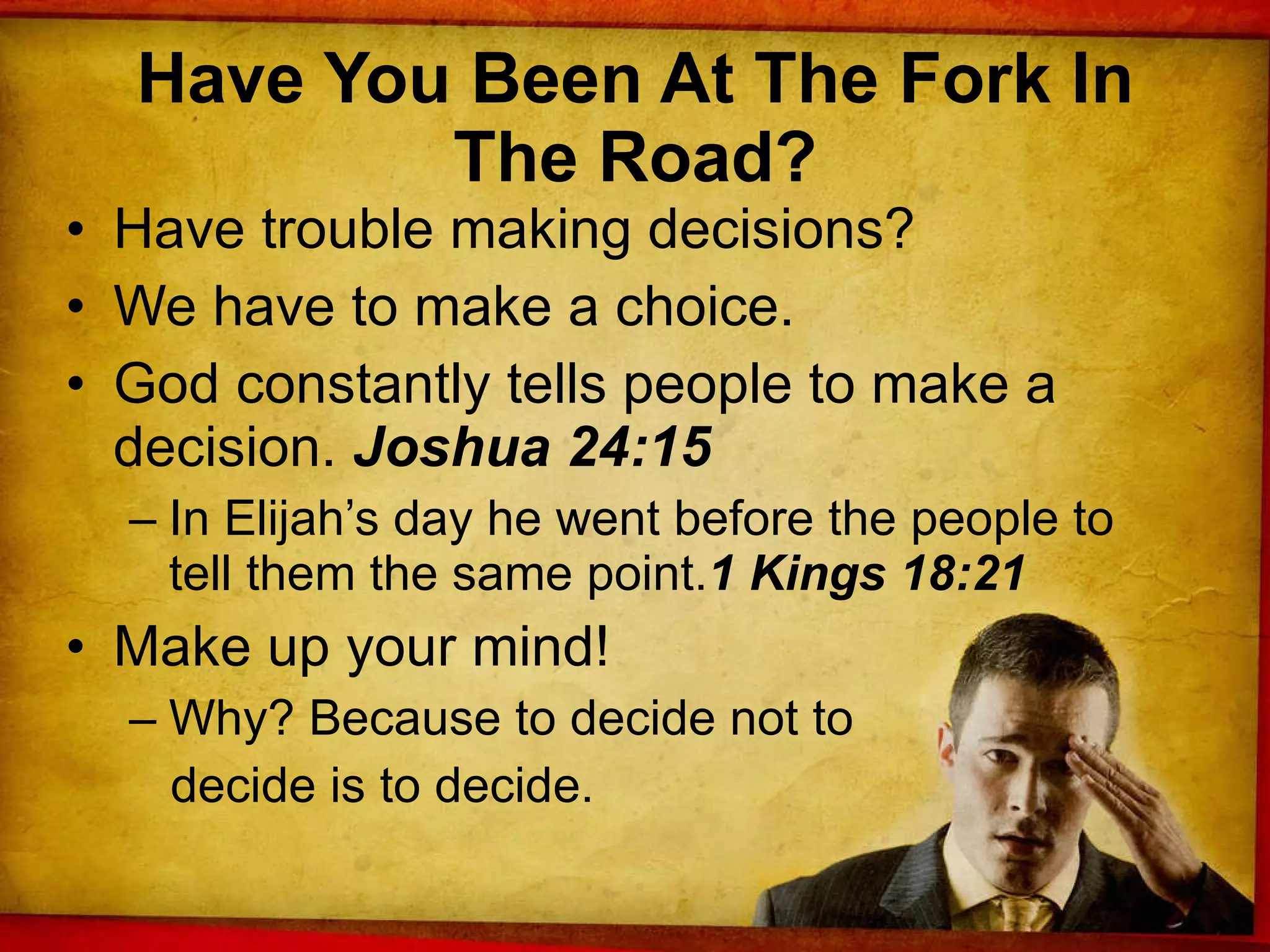 Have You Been At The Fork In The Road? Have trouble making decisions? We have to make a choice. God constantly tells people to make a decision.  Joshua 24:15 In Elijah’s day he went before the people to tell them the same point. 1 Kings 18:21 Make up your mind!  Why? Because to decide not to decide is to decide. 