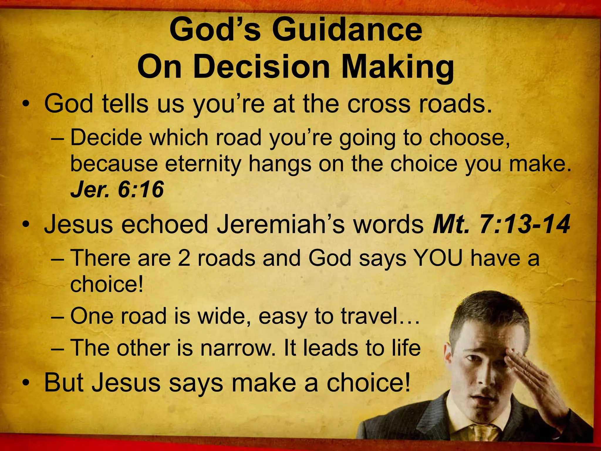 God’s Guidance  On Decision Making  God tells us you’re at the cross roads. Decide which road you’re going to choose, because eternity hangs on the choice you make.  Jer. 6:16 Jesus echoed Jeremiah’s words  Mt. 7:13-14 There are 2 roads and God says YOU have a choice! One road is wide, easy to travel… The other is narrow. It leads to life But Jesus says make a choice! 