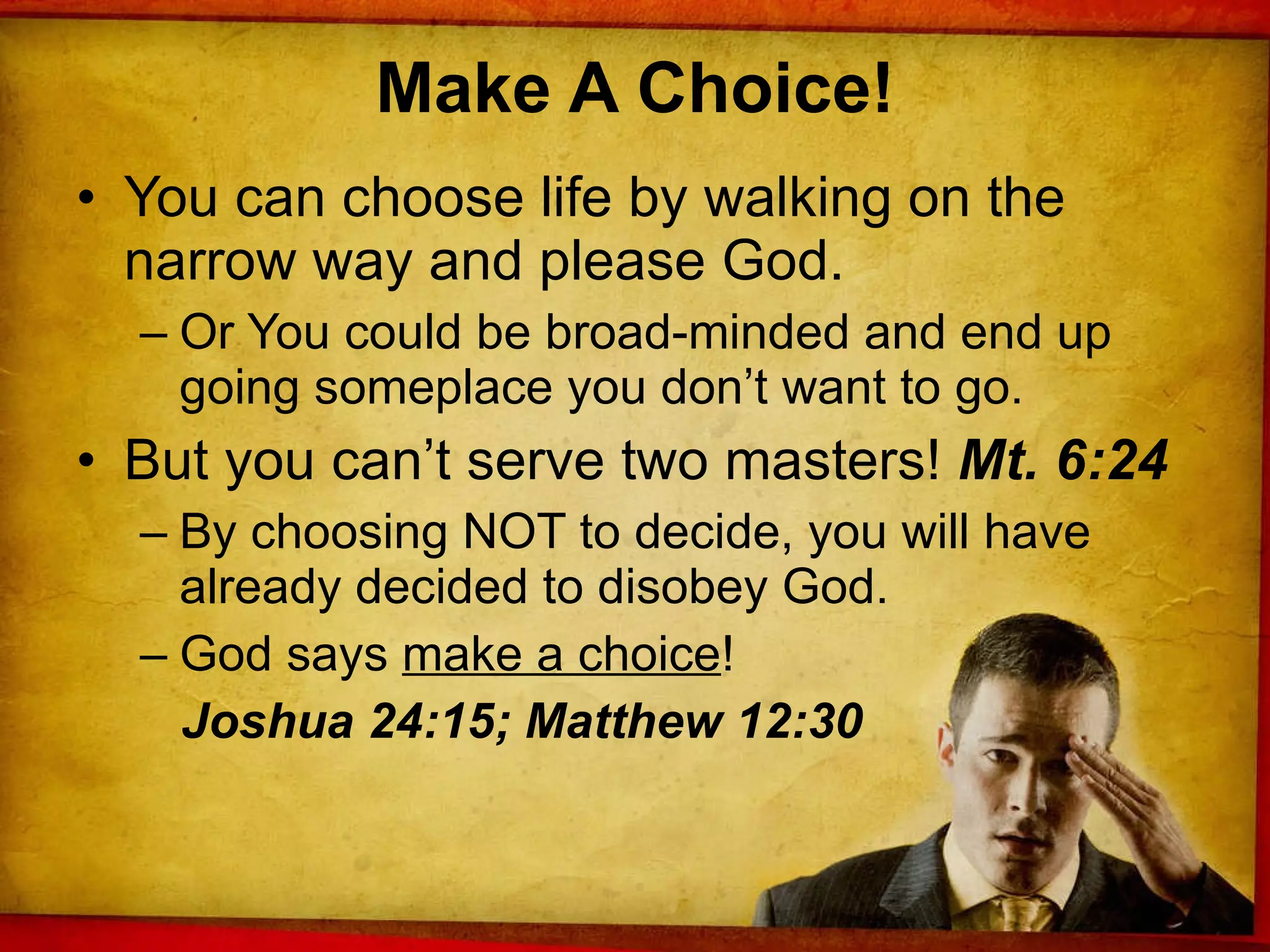 Make A Choice! You can choose life by walking on the narrow way and please God. Or You could be broad-minded and end up going someplace you don’t want to go. But you can’t serve two masters!  Mt. 6:24 By choosing NOT to decide, you will have already decided to disobey God. God says  make a choice !  Joshua 24:15; Matthew 12:30 