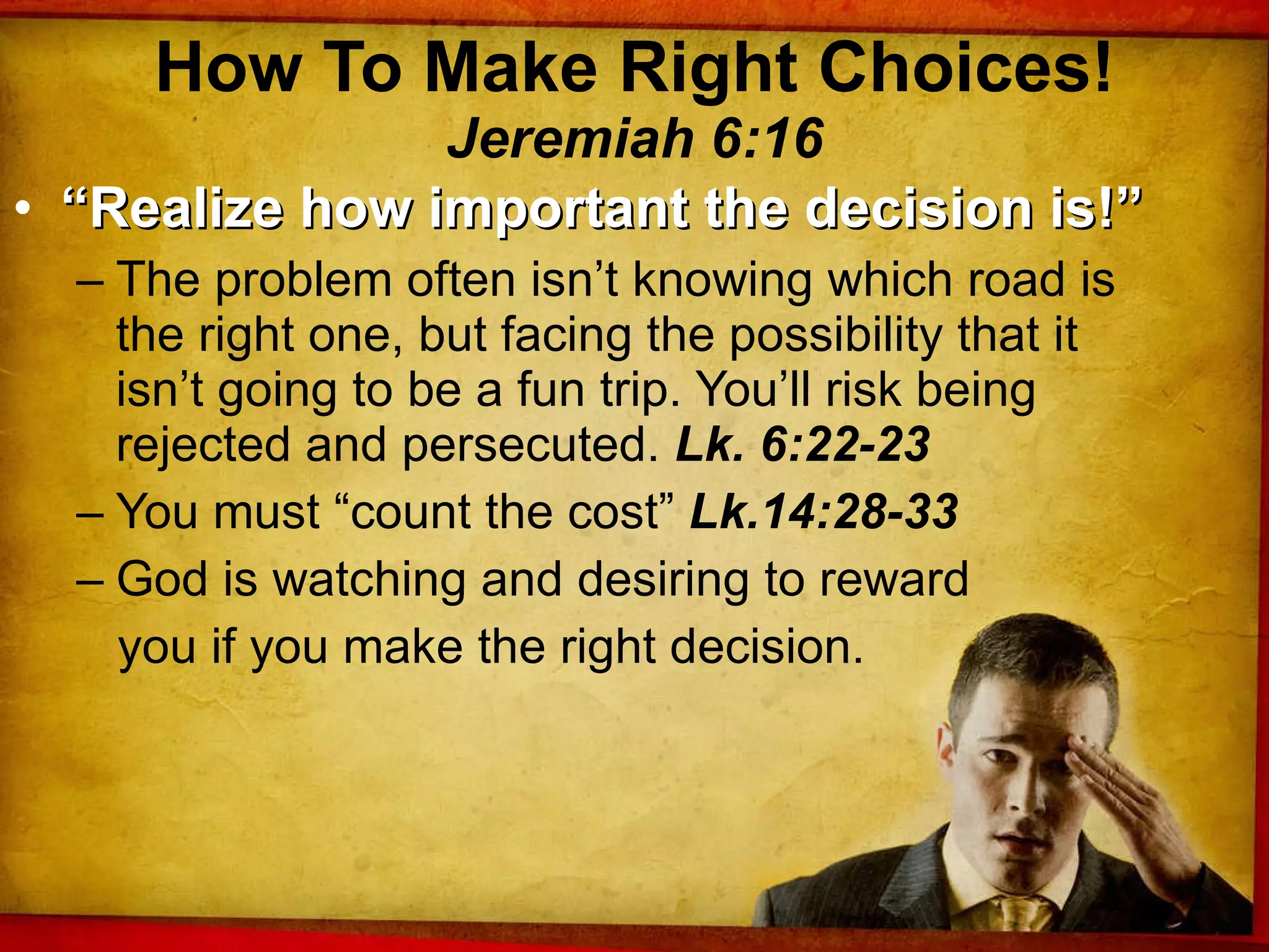 How To Make Right Choices! Jeremiah 6:16 “ Realize how important the decision is!” The problem often isn’t knowing which road is the right one, but facing the possibility that it isn’t going to be a fun trip. You’ll risk being rejected and persecuted.  Lk. 6:22-23 You must “count the cost”  Lk.14:28-33 God is watching and desiring to reward you if you make the right decision. 