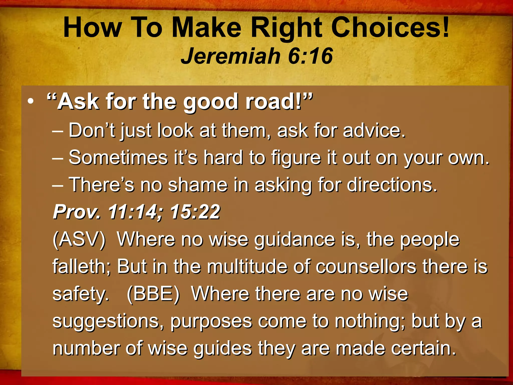 How To Make Right Choices! Jeremiah 6:16 “ Ask for the good road!” Don’t just look at them, ask for advice. Sometimes it’s hard to figure it out on your own. There’s no shame in asking for directions. Prov. 11:14; 15:22 (ASV)  Where no wise guidance is, the people falleth; But in the multitude of counsellors there is safety.  (BBE)  Where there are no wise suggestions, purposes come to nothing; but by a number of wise guides they are made certain. 
