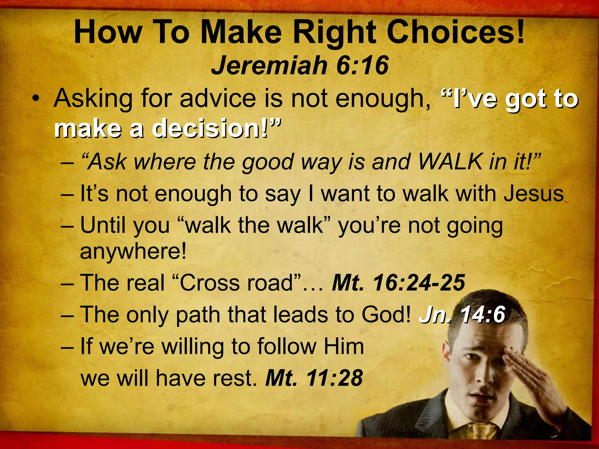 How To Make Right Choices! Jeremiah 6:16 Asking for advice is not enough,  “I’ve got to make a decision!” “ Ask where the good way is and WALK in it!” It’s not enough to say I want to walk with Jesus Until you “walk the walk” you’re not going anywhere! The real “Cross road”…  Mt. 16:24-25 The only path that leads to God!  Jn. 14:6 If we’re willing to follow Him  we will have rest.  Mt. 11:28 