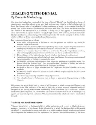 DEALING WITH DENIAL
By Domenic Marbaniang
One issue that leaders face continually is the issue of denial. “Denial” may be defined as the act of
asserting that something alleged is not true. Such assertion may either be verbal or behavioral, or
both. Psychiatrists refer to it as a kind of defense mechanism in which a person denies the reality of
certain facts in order to avoid the discomfort associated with them. The denial may be of the reality
of a fact or of the seriousness of it, or of both. In many cases, it also appears as a mechanism to
avoid responsibility in a given situation. Though, lying is a direct form of denial, there are still others
like false justification, caricaturizing, and minimizing that also fall into the category of denial. In this
article, we’ll look at denial with regard to leadership situations.
Few examples of denial are as follows:











Adam denied his responsibility in the crime at Eden. He projected the blame on Eve, instead, to
somehow escape divine censure.
Pharaoh denied the greatness of Jehovah despite being struck by the plagues. His political obsession
with keeping Israelites as slaves made him minimize the seriousness of God’s command.
Saul refused to recognize the choice of David by God for the throne. He imagined that, somehow,
what had been prophesied against him wouldn’t happen and that he would retain the throne.
The worshippers of Baal kept on hurting themselves in hope that their god would respond.
Gehazi denied being elsewhere when he had really gone after Naaman. His memory somehow denied
the prophetic ability of Elisha as he succumbed to greed.
The Israelites kept doing things against the Law, despite the warnings of the prophets, saying “the
Temple is here, the Temple is here”. They were denying God’s definition of holiness and used the
Temple as a shield behind which they could do their works of darkness.
The people in the days of Haggai refused to build the Temple since they didn’t consider it to be very
important.
The Pharisees and the Sadducees rejected the claims of Christ despite Scriptural and providential
(miraculous) proofs.
Peter denied any relationship with Christ in face of persecution.
Felix refused to listen to Paul anymore when he began to speak about things pertaining to God’s
Kingdom.

Often times, the act of denial leads to a kind of self-deception in which memory itself begins to get
conformed to the false tendencies of the will. In such cases, a return is almost impossible since the
imagination has already overshadowed reasonability. While denial may be looked at as a defense
mechanism of the organism; yet, one must be careful to not deny the role of will in deciding for or
against any ideas arising from a situation. One must remember that falsehood is never beneficial at
the end.

Voluntary and Involuntary Denial
Voluntary denial refers to that denial which is willful and persistent. It persists in falsehood despite
evidences contrary to it. Involuntary denial refers to that in which the decision of the will is absent
or delayed. It is mechanical in nature and often is an initial response through a defense mechanism
of the organism that seeks to avoid the unpleasant. For instance, when someone hears of the death

 