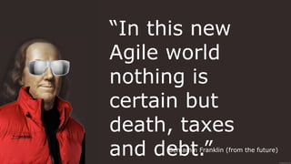 “In this new
Agile world
nothing is
certain but
death, taxes
and debt.”Benjamin Franklin (from the future)
 