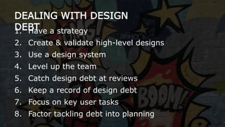 DEALING WITH DESIGN
DEBT1. Have a strategy
2. Create & validate high-level designs
3. Use a design system
4. Level up the team
5. Catch design debt at reviews
6. Keep a record of design debt
7. Focus on key user tasks
8. Factor tackling debt into planning
 