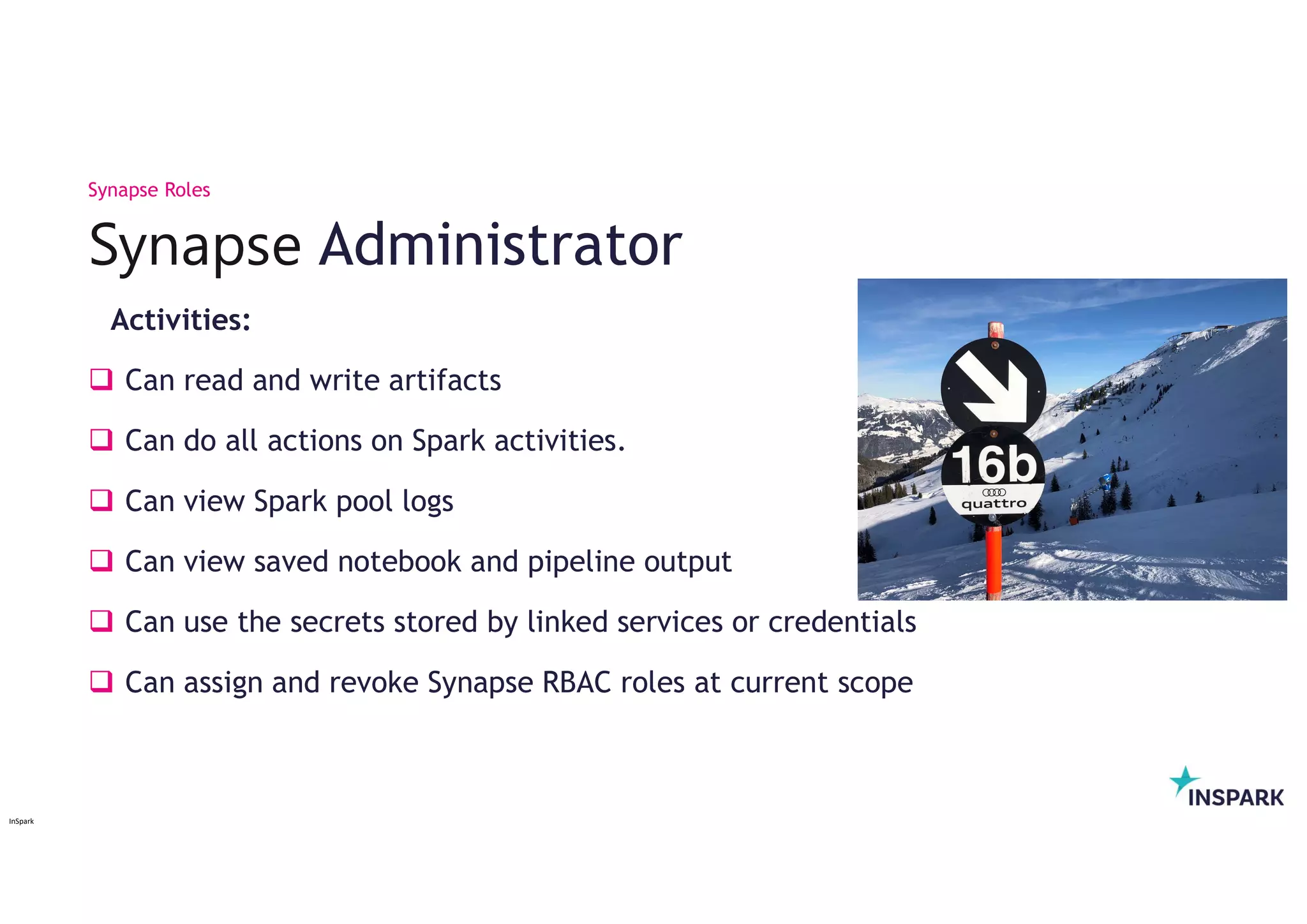 InSpark
Activities:
 Can read and write artifacts
 Can do all actions on Spark activities.
 Can view Spark pool logs
 Can view saved notebook and pipeline output
 Can use the secrets stored by linked services or credentials
 Can assign and revoke Synapse RBAC roles at current scope
Synapse Administrator
Synapse Roles
 